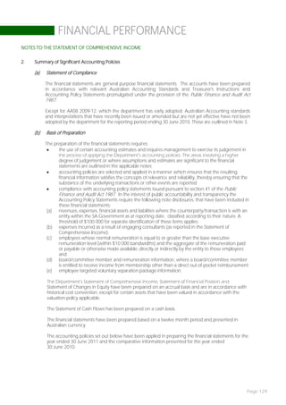FINANCIAL PERFORMANCE
NOTES TO THE STATEMENT OF COMPREHENSIVE INCOME

2.   Summary of Significant Accounting Policies

     (a)   Statement of Compliance

           The financial statements are general purpose financial statements. The accounts have been prepared
           in accordance with relevant Australian Accounting Standards and Treasurer's Instructions and
           Accounting Policy Statements promulgated under the provision of the Public Finance and Audit Act
           1987.

           Except for AASB 2009-12, which the department has early adopted, Australian Accounting standards
           and interpretations that have recently been issued or amended but are not yet effective have not been
           adopted by the department for the reporting period ending 30 June 2010. These are outlined in Note 3.

     (b)   Basis of Preparation

           The preparation of the financial statements requires:
                the use of certain accounting estimates and requires management to exercise its judgement in
                 the process of applying the Department’s accounting policies. The areas involving a higher
                 degree of judgement or where assumptions and estimates are significant to the financial
                 statements are outlined in the applicable notes;
                accounting policies are selected and applied in a manner which ensures that the resulting
                 financial information satisfies the concepts of relevance and reliability, thereby ensuring that the
                 substance of the underlying transactions or other events are reported;
                compliance with accounting policy statements issued pursuant to section 41 of the Public
                 Finance and Audit Act 1987. In the interest of public accountability and transparency the
                 Accounting Policy Statements require the following note disclosures, that have been included in
                 these financial statements:
            (a) revenues, expenses, financial assets and liabilities where the counterparty/transaction is with an
                 entity within the SA Government as at reporting date, classified according to their nature. A
                 threshold of $100 000 for separate identification of these items applies;
            (b) expenses incurred as a result of engaging consultants (as reported in the Statement of
                 Comprehensive Income);
            (c)  employees whose normal remuneration is equal to or greater than the base executive
                 remuneration level (within $10 000 bandwidths) and the aggregate of the remuneration paid
                 or payable or otherwise made available, directly or indirectly by the entity to those employees;
                 and
            (d) board/committee member and remuneration information, where a board/committee member
                 is entitled to receive income from membership other than a direct out-of-pocket reimbursement;
            (e) employee targeted voluntary separation package information.

           The Department’s Statement of Comprehensive Income, Statement of Financial Position and
           Statement of Changes in Equity have been prepared on an accrual basis and are in accordance with
           historical cost convention, except for certain assets that have been valued in accordance with the
           valuation policy applicable.

           The Statement of Cash Flows has been prepared on a cash basis.

           The financial statements have been prepared based on a twelve month period and presented in
           Australian currency.

           The accounting policies set out below have been applied in preparing the financial statements for the
           year ended 30 June 2011 and the comparative information presented for the year ended
           30 June 2010.




                                                                                                                   Page 129
 