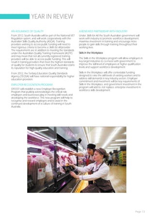 YEAR IN REVIEW

AN ASSURANCE OF QUALITY                                          A RENEWED PARTNERSHIP WITH INDUSTRY
From 2012, South Australia will be part of the National VET      Under Skills for All, the South Australian government will
Regulation system, and will work cooperatively with the          work with industry to promote workforce development,
Australian Skills Quality Authority (ASQA). Training             maximise investment in training and encourage more
providers wishing to access public funding will need to          people to gain skills through training throughout their
meet rigorous criteria to become a Skills for All provider.      working lives.
The requirements are in addition to meeting the standards
under the Australian Quality Training Framework (AQTF)           Skills in the Workplace
and may mean that not all currently registered training
providers will be able to access public funding. This will       The Skills in the Workplace program will allow employers in
result in training providers that meet the highest standards     key target industries to co-invest with government to
of quality for students to ensure that South Australia retains   improve the skill level of employees at higher qualification
its reputation for high-quality education and training.          levels and support workforce development.

From 2012, the Tertiary Education Quality Standards              Skills in the Workplace will offer contestable funding
Agency (TEQSA) will have national responsibility for higher      designed to raise the skill levels of existing workers and to
education provision.                                             address skill demands in key industry sectors. Employer
                                                                 commitment and investment will be key requirements of
EMPLOYER RECOGNITION PROGRAM                                     Skills in the Workplace, and government investment in the
                                                                 program will add to, not replace, enterprise investment in
DFEEST will establish a new Employer Recognition                 workforce skills development.
Program that publicly acknowledges the critical role
employers and businesses play in meeting skill needs and
developing the workforce. This new program will help to
recognise and reward employers and to assist in the
continued development of a culture of training in South
Australia.




                                                                                                                        Page 13
 