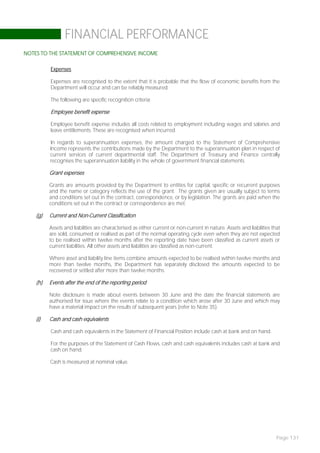 FINANCIAL PERFORMANCE
NOTES TO THE STATEMENT OF COMPREHENSIVE INCOME

          Expenses

          Expenses are recognised to the extent that it is probable that the flow of economic benefits from the
          Department will occur and can be reliably measured.

          The following are specific recognition criteria:

          Employee benefit expense

          Employee benefit expense includes all costs related to employment including wages and salaries and
          leave entitlements. These are recognised when incurred.

          In regards to superannuation expenses, the amount charged to the Statement of Comprehensive
          Income represents the contributions made by the Department to the superannuation plan in respect of
          current services of current departmental staff. The Department of Treasury and Finance centrally
          recognises the superannuation liability in the whole of government financial statements.

          Grant expenses

          Grants are amounts provided by the Department to entities for capital, specific or recurrent purposes
          and the name or category reflects the use of the grant. The grants given are usually subject to terms
          and conditions set out in the contract, correspondence, or by legislation. The grants are paid when the
          conditions set out in the contract or correspondence are met.

    (g)   Current and Non-Current Classification

          Assets and liabilities are characterised as either current or non-current in nature. Assets and liabilities that
          are sold, consumed or realised as part of the normal operating cycle even when they are not expected
          to be realised within twelve months after the reporting date have been classified as current assets or
          current liabilities. All other assets and liabilities are classified as non-current.

          Where asset and liability line items combine amounts expected to be realised within twelve months and
          more than twelve months, the Department has separately disclosed the amounts expected to be
          recovered or settled after more than twelve months.

    (h)   Events after the end of the reporting period

          Note disclosure is made about events between 30 June and the date the financial statements are
          authorised for issue where the events relate to a condition which arose after 30 June and which may
          have a material impact on the results of subsequent years (refer to Note 35).

    (i)   Cash and cash equivalents

          Cash and cash equivalents in the Statement of Financial Position include cash at bank and on hand.

          For the purposes of the Statement of Cash Flows, cash and cash equivalents includes cash at bank and
          cash on hand.

          Cash is measured at nominal value.




                                                                                                                        Page 131
 
