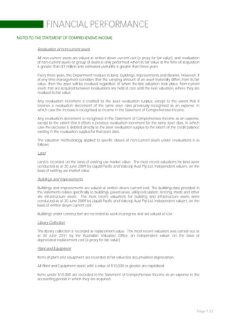 FINANCIAL PERFORMANCE
NOTES TO THE STATEMENT OF COMPREHENSIVE INCOME

         Revaluation of non-current assets

         All non-current assets are valued at written down current cost (a proxy for fair value); and revaluation
         of non-current assets or group of assets is only performed when its fair value at the time of acquisition
         is greater than $1 million and estimated useful life is greater than three years.

         Every three years, the Department revalues its land, buildings, improvements and libraries. However, if
         at any time management considers that the carrying amount of an asset materially differs from its fair
         value, then the asset will be revalued regardless of when the last valuation took place. Non-current
         assets that are acquired between revaluations are held at cost until the next valuation, where they are
         revalued to fair value.

         Any revaluation increment is credited to the asset revaluation surplus, except to the extent that it
         reverses a revaluation decrement of the same asset class previously recognised as an expense, in
         which case the increase is recognised as income in the Statement of Comprehensive Income.

         Any revaluation decrement is recognised in the Statement of Comprehensive Income as an expense,
         except to the extent that it offsets a previous revaluation increment for the same asset class, in which
         case the decrease is debited directly to the asset revaluation surplus to the extent of the credit balance
         existing in the revaluation surplus for that asset class.

         The valuation methodology applied to specific classes of non-current assets under revaluations is as
         follows:

         Land

         Land is recorded on the basis of existing use market value. The most recent valuations for land were
         conducted as at 30 June 2009 by Liquid Pacific and Valcorp Aust Pty Ltd, independent valuers, on the
         basis of existing use market value.

         Buildings and Improvements

         Buildings and improvements are valued at written down current cost. The building data provided in
         the statements relates specifically to buildings, paved areas, utility reticulation, fencing, sheds and other
         site infrastructure assets. The most recent valuations for building and infrastructure assets were
         conducted as at 30 June 2009 by Liquid Pacific and Valcorp Aust Pty Ltd, independent valuers, on the
         basis of written down current cost.

         Buildings under construction are recorded as work in progress and are valued at cost.

         Library Collection

         The library collection is recorded at replacement value. The most recent valuation was carried out as
         at 30 June 2011 by the Australian Valuation Office, an independent valuer, on the basis of
         depreciated replacement cost (a proxy for fair value).

         Plant and Equipment

         Items of plant and equipment are recorded at fair value less accumulated depreciation.

         All Plant and Equipment assets with a value of $10,000 or greater are capitalised.

         Items under $10,000 are recorded in the Statement of Comprehensive Income as an expense in the
         accounting period in which they are acquired.




                                                                                                                    Page 133
 