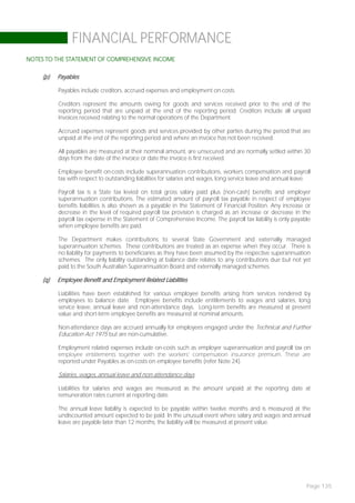 FINANCIAL PERFORMANCE
NOTES TO THE STATEMENT OF COMPREHENSIVE INCOME

     (p)   Payables

           Payables include creditors, accrued expenses and employment on-costs.

           Creditors represent the amounts owing for goods and services received prior to the end of the
           reporting period that are unpaid at the end of the reporting period. Creditors include all unpaid
           invoices received relating to the normal operations of the Department.

           Accrued expenses represent goods and services provided by other parties during the period that are
           unpaid at the end of the reporting period and where an invoice has not been received.

           All payables are measured at their nominal amount, are unsecured and are normally settled within 30
           days from the date of the invoice or date the invoice is first received.

           Employee benefit on-costs include superannuation contributions, workers compensation and payroll
           tax with respect to outstanding liabilities for salaries and wages, long service leave and annual leave.

           Payroll tax is a State tax levied on total gross salary paid plus (non-cash) benefits and employer
           superannuation contributions. The estimated amount of payroll tax payable in respect of employee
           benefits liabilities is also shown as a payable in the Statement of Financial Position. Any increase or
           decrease in the level of required payroll tax provision is charged as an increase or decrease in the
           payroll tax expense in the Statement of Comprehensive Income. The payroll tax liability is only payable
           when employee benefits are paid.

           The Department makes contributions to several State Government and externally managed
           superannuation schemes. These contributions are treated as an expense when they occur. There is
           no liability for payments to beneficiaries as they have been assumed by the respective superannuation
           schemes. The only liability outstanding at balance date relates to any contributions due but not yet
           paid to the South Australian Superannuation Board and externally managed schemes.

     (q)   Employee Benefit and Employment Related Liabilities

           Liabilities have been established for various employee benefits arising from services rendered by
           employees to balance date. Employee benefits include entitlements to wages and salaries, long
           service leave, annual leave and non-attendance days. Long-term benefits are measured at present
           value and short-term employee benefits are measured at nominal amounts.

           Non-attendance days are accrued annually for employees engaged under the Technical and Further
           Education Act 1975 but are non-cumulative.

           Employment related expenses include on-costs such as employer superannuation and payroll tax on
           employee entitlements together with the workers’ compensation insurance premium. These are
           reported under Payables as on-costs on employee benefits (refer Note 24).

           Salaries, wages, annual leave and non-attendance days

           Liabilities for salaries and wages are measured as the amount unpaid at the reporting date at
           remuneration rates current at reporting date.

           The annual leave liability is expected to be payable within twelve months and is measured at the
           undiscounted amount expected to be paid. In the unusual event where salary and wages and annual
           leave are payable later than 12 months, the liability will be measured at present value.




                                                                                                                 Page 135
 