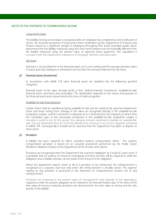 NOTES TO THE STATEMENT OF COMPREHENSIVE INCOME


            Long service leave

            The liability for long service leave is recognised after an employee has completed six and a half years of
            service. An actuarial assessment of long service leave undertaken by the Department of Treasury and
            Finance based on a significant sample of employees throughout the South Australian public sector
            determined that the liability measured using the short hand method was not materially different from
            the liability measured using the present value of expected future payments. This calculation is
            consistent with the Department’s experience of employee retention and leave taken.

            Sick leave

            Sick leave is not provided for in the financial report, as it is non-vesting and the average sick leave taken
            in future years by employees is estimated to be less than the annual entitlement for sick leave.

      (r)   Financial Assets (Investment)

            In accordance with AASB 139 other financial assets are classified into the following specified
            categories:

            financial assets 'at fair value through profit or loss', 'held-to-maturity' investments, 'available-for-sale'
            financial assets, and 'loans and receivables'. The classification depends on the nature and purpose of
            the financial assets and is determined at the time of initial recognition.

            Available-for-sale financial assets

            Certain shares held are classified as being available-for-sale and are stated at fair value less impairment.
            Gains and losses arising from changes in fair value are recognised directly in the available-for-sale
            revaluation surplus, until the investment is disposed of or is determined to be impaired, at which time
            the cumulative gain or loss previously recognised in the available-for-sale revaluation surplus is
            included in profit or loss for the period. This category includes investments classified as ‘available-for-
            sale’ and any investments that do not fit the definitions for inclusion in any of the categories contained
            in AASB 139. Consequently it should not be assumed that the Department has plans to dispose of
            these assets.

      (s)   Provisions

            A liability has been reported to reflect unsettled workers compensation claims. The workers
            compensation provision is based on an actuarial assessment performed by the Public Sector
            Workforce Relations Division of the Department of the Premier and Cabinet.

            Provisions are recognised when the Department has a present obligation as a result of a past event, it
            is probable that an outflow of resources embodying economic benefits will be required to settle the
            obligation and a reliable estimate can be made of the amount of the obligation.

            When the department expects some or all of a provision to be reimbursed, the reimbursement is
            recognised as a separate asset but only when the reimbursement is virtually certain. The expense
            relating to any provision is presented in the Statement of Comprehensive Income net of any
            reimbursement.

            Provisions are measured at the present value of management’s best estimate of the expenditure
            required to settle the present obligation at the Statement of Financial Position date. If the effect of the
            time value of money is material, provisions are discounted for the time value of money and the risks
            specific to the liability.




Page 136
 