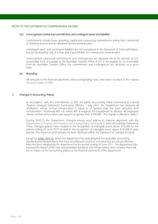 NOTES TO THE STATEMENT OF COMPREHENSIVE INCOME


      (w)   Unrecognised contractual commitments and contingent assets and liabilities

            Commitments include those operating, capital and outsourcing commitments arising from contractual
            or statutory sources and are disclosed at their nominal value.

            Contingent assets and contingent liabilities are not recognised in the Statement of Financial Position,
            but are disclosed by way of a note and, if quantifiable, are measured at nominal value.

            Unrecognised contractual commitments and contingencies are disclosed net of the amount of GST
            recoverable from, or payable to the Australian Taxation Office. If GST is not payable to, or recoverable
            from the Australian Taxation Office, the commitments and contingencies are disclosed on a gross
            basis.

      (x)   Rounding

            All amounts in the financial statements and accompanying notes have been rounded to the nearest
            thousand dollars ($’000).



 3.   Changes in Accounting Policies

            In accordance with the amendments to APS 4.8 within Accounting Policy Framework II General
            Purpose Financial Statements Framework, effective 1 July 2010, the Department has disclosed all
            employees whose normal remuneration is equal to or greater than the base executive level
            remuneration. Previously APS 4.8 within APF II required the Department to disclose all employees
            whose normal remuneration was equal to or greater than $100,000. This change is reflected in Note 5.

            During 2010-11 the Department changed various asset policies to improve alignment with the
            Department of Treasury and Finance’s Accounting Policy Framework III Asset Accounting Framework.
            These changed policies have resulted in the recognition of intangible assets above $10,000 for the
            period ending 30 June 2011 as well as the recognition of intangible assets above $10 000 in prior
            periods. The impact on prior periods has been disclosed within the Statement of Changes in Equity.

            Except for AASB 2009-12, which the department has early-adopted, the Australian accounting
            standards and interpretations that have recently been issued or amended but are not yet effective,
            have not been adopted by the department for the period ending 30 June 2011. The department has
            assessed the impact of the new and amended standards and interpretations and considers there will
            be no impact on the accounting policies or the financial statements of the department.




Page 138
 
