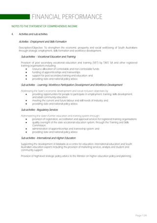 FINANCIAL PERFORMANCE
NOTES TO THE STATEMENT OF COMPREHENSIVE INCOME

4.   Activities and sub-activities

     Activities - Employment and Skills Formation

     Description/Objective: To strengthen the economic prosperity and social well-being of South Australians
     through strategic employment, skills formation and workforce development.

       Sub-activities - Vocational Education and Training

       Provision of post secondary vocational education and training (VET) by TAFE SA and other registered
       training organisations including:
                 resource allocation of contestable and non-contestable funds;
                 funding of apprenticeships and traineeships;
                 support for post secondary training and education; and
                 providing state and national policy advice.

       Sub-activities - Learning, Workforce Participation Development and Workforce Development

       Addressing the State’s economic development and social inclusion objectives by:
               providing opportunities for people to participate in employment, training, skills development,
                and adult community education;
               meeting the current and future labour and skill needs of industry; and
               providing state and national policy advice.

       Sub-activities - Regulatory Services

       Administering the state’s further education and training system through:
                provision of registration, accreditation and approval services for registered training organisations;
                quality oversight of the state vocational education system, through the Training and Skills
                 Commission;
                administration of apprenticeships and traineeship system; and
                providing state and national policy advice

       Sub-activities - International and Higher Education

       Supporting the development of Adelaide as a centre for education, international education and South
       Australian education exports including the provision of marketing services, analysis and student and
       community support.

       Provision of high-level strategic policy advice to the Minister on higher education policy and planning.




                                                                                                                    Page 139
 