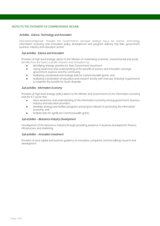 NOTES TO THE STATEMENT OF COMPREHENSIVE INCOME


      Activities - Science, Technology and Innovation

      Description/Objective: Provides the Government’s principal strategic focus for science, technology,
      information economy and innovation policy development and program delivery that links government,
      business, industry and education sectors.

        Sub-activities - Science and Innovation

        Provision of high level strategic advice to the Minister on maximising economic, environmental and social
        benefits from the State’s scientific research and innovation by:
                  identifying strategic priorities for State Government investment;
                  raising awareness and understanding of the benefits of science and innovation amongst
                   government, business and the community;
                  facilitating coordinated and strategic bids for Commonwealth grants; and
                  facilitating coordination of education and research activity with end-user (industry) requirements
                   to maximise the benefits for South Australia.

        Sub-activities - Information Economy

        Provision of high level strategic policy advice to the Minister and Government on the information economy
        and the ICT sector that:
                  raises awareness and understanding of the information economy among government, business,
                   industry and education providers;
                  develops strategy and facilities programs and projects relevant to promoting the information
                   economy; and
                  facilitate bids for significant Commonwealth grants.

        Sub-activities – Bioscience Industry Development

        Development of the bioscience industry through providing assistance in business development, finance,
        infrastructure and marketing.

        Sub-activities – Innovation Investment

        Provision of seed capital and business guidance to innovative companies commercialising research and
        development.




Page 140
 