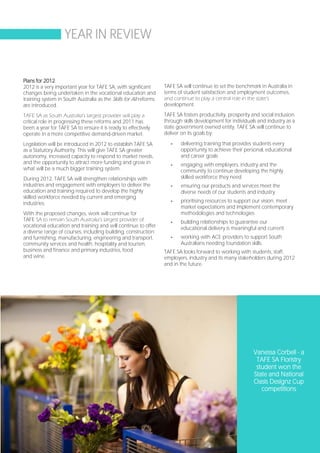 YEAR IN REVIEW


Plans for 2012
2012 is a very important year for TAFE SA, with significant        TAFE SA will continue to set the benchmark in Australia in
changes being undertaken in the vocational education and           terms of student satisfaction and employment outcomes,
training system in South Australia as the Skills for All reforms   and continue to play a central role in the state’s
are introduced.                                                    development.

TAFE SA as South Australia’s largest provider will play a          TAFE SA fosters productivity, prosperity and social inclusion
critical role in progressing these reforms and 2011 has            through skills development for individuals and industry as a
been a year for TAFE SA to ensure it is ready to effectively       state government owned entity. TAFE SA will continue to
operate in a more competitive demand-driven market.                deliver on its goals by:

Legislation will be introduced in 2012 to establish TAFE SA           -   delivering training that provides students every
as a Statutory Authority. This will give TAFE SA greater                  opportunity to achieve their personal, educational
autonomy, increased capacity to respond to market needs,                  and career goals
and the opportunity to attract more funding and grow in               -   engaging with employers, industry and the
what will be a much bigger training system .                              community to continue developing the highly
During 2012, TAFE SA will strengthen relationships with                   skilled workforce they need
industries and engagement with employers to deliver the               -   ensuring our products and services meet the
education and training required to develop the highly                     diverse needs of our students and industry
skilled workforce needed by current and emerging
industries.                                                           -   prioritising resources to support our vision, meet
                                                                          market expectations and implement contemporary
With the proposed changes, work will continue for                         methodologies and technologies
TAFE SA to remain South Australia’s largest provider of               -   building relationships to guarantee our
vocational education and training and will continue to offer              educational delivery is meaningful and current
a diverse range of courses, including building, construction
and furnishing, manufacturing, engineering and transport,             -   working with ACE providers to support South
community services and health, hospitality and tourism,                   Australians needing foundation skills.
business and finance and primary industries, food                  TAFE SA looks forward to working with students, staff,
and wine.                                                          employers, industry and its many stakeholders during 2012
                                                                   and in the future.




                                                                                                            Vanessa Corbell - a
                                                                                                             TAFE SA Floristry
                                                                                                             student won the
                                                                                                            State and National
                                                                                                            Oasis Designz Cup
                                                                                                               competitions




                                                                                                                        Page 15
 