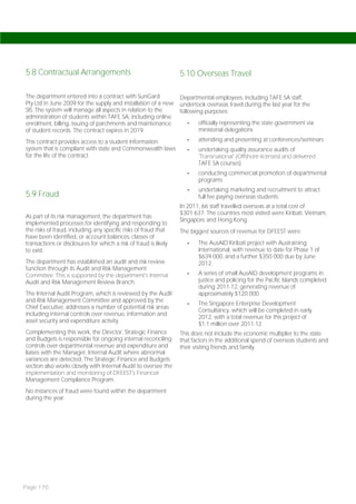 5.8 Contractual Arrangements                                      5.10 Overseas Travel

The department entered into a contract with SunGard               Departmental employees, including TAFE SA staff,
Pty Ltd in June 2009 for the supply and installation of a new     undertook overseas travel during the last year for the
SIS. The system will manage all aspects in relation to the        following purposes:
administration of students within TAFE SA, including online
enrolment, billing, issuing of parchments and maintenance            -   officially representing the state government via
of student records. The contract expires in 2019.                        ministerial delegations

This contract provides access to a student information               -   attending and presenting at conferences/seminars
system that is compliant with state and Commonwealth laws            -   undertaking quality assurance audits of
for the life of the contract.                                            ‘Transnational’ (Offshore licensed and delivered
                                                                         TAFE SA courses)
                                                                     -   conducting commercial promotion of departmental
                                                                         programs
                                                                     -   undertaking marketing and recruitment to attract
5.9 Fraud                                                                full fee paying overseas students.
                                                                  In 2011, 66 staff travelled overseas at a total cost of
                                                                  $301 637. The countries most visited were Kiribati, Vietnam,
As part of its risk management, the department has
                                                                  Singapore and Hong Kong.
implemented processes for identifying and responding to
the risks of fraud, including any specific risks of fraud that    The biggest sources of revenue for DFEEST were:
have been identified, or account balances, classes of
transactions or disclosures for which a risk of fraud is likely      -   The AusAID Kiribati project with Austraining
to exist.                                                                International, with revenue to date for Phase 1 of
                                                                         $639 000, and a further $350 000 due by June
The department has established an audit and risk review                  2012.
function through its Audit and Risk Management
Committee. This is supported by the department’s Internal            -   A series of small AusAID development programs in
Audit and Risk Management Review Branch.                                 justice and policing for the Pacific Islands completed
                                                                         during 2011-12, generating revenue of
The Internal Audit Program, which is reviewed by the Audit               approximately $120 000.
and Risk Management Committee and approved by the
                                                                     -   The Singapore Enterprise Development
Chief Executive, addresses a number of potential risk areas
                                                                         Consultancy, which will be completed in early
including internal controls over revenue, information and
                                                                         2012, with a total revenue for this project of
asset security and expenditure activity.
                                                                         $1.1 million over 2011-12.
Complementing this work, the Director, Strategic Finance          This does not include the economic multiplier to the state
and Budgets is responsible for ongoing internal reconciling       that factors in the additional spend of overseas students and
controls over departmental revenue and expenditure and            their visiting friends and family.
liaises with the Manager, Internal Audit where abnormal
variances are detected. The Strategic Finance and Budgets
section also works closely with Internal Audit to oversee the
implementation and monitoring of DFEEST’s Financial
Management Compliance Program.
No instances of fraud were found within the department
during the year.




Page 170
 