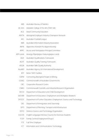 ABS    Australian Bureau of Statistics

             AC Arts   Adelaide College of the Arts (TAFE SA)

                ACE    Adult Community Education
              AEICN    Aboriginal Employers Industry Champions Network

                AFL    Australian Football League

                AIIA   Australian Information Industry Association

               AKPA    Apprentice Kickstart Pre-Apprenticeship

               APPC    Access and Participation Principal Committee

           APY Lands   Anangu Pitjantjatjara Yankunytjatjara Lands

                AQF    Australian Qualifications Framework

               AQTF    Australian Quality Training Framework

              ASQA     Australian Skills Quality Authority

             AusAID    Australian Agency for International Development

                BTF    Better TAFE Facilities

              CAPM     Connecting Aboriginal People to Mining

              COAG     Commonwealth of Australian Governments

                CRC    Cooperative Research Centre

              CSIRO    Commonwealth Scientific and Industrial Research Organisation

              DECD     Department of Education and Child Development

             DEEWR     Department of Education, Employment and Workplace Relations

             DFEEST    Department of Further Education, Employment, Science and Technology

                DIC    Department of Immigration and Citizenship

                DPTI   Department of Planning, Transport and Infrastructure

              DSTO     Defence Science and Technology Organisation

             ELICOS    English Language Intensive Courses for Overseas Students

               FCEP    Family Centred Employment Project

                FTE    Full Time Employee

                ICT    Information and Communications Technology



Page 174
 