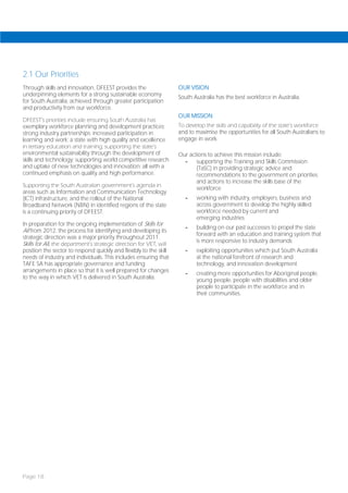 2.1 Our Priorities
Through skills and innovation, DFEEST provides the                   OUR VISION
underpinning elements for a strong sustainable economy               South Australia has the best workforce in Australia.
for South Australia, achieved through greater participation
and productivity from our workforce.
                                                                     OUR MISSION
DFEEST’s priorities include ensuring South Australia has
exemplary workforce planning and development practices;              To develop the skills and capability of the state’s workforce
strong industry partnerships; increased participation in             and to maximise the opportunities for all South Australians to
learning and work; a state with high quality and excellence          engage in work.
in tertiary education and training; supporting the state’s
environmental sustainability through the development of              Our actions to achieve this mission include:
skills and technology; supporting world competitive research           -    supporting the Training and Skills Commission
and uptake of new technologies and innovation; all with a                   (TaSC) in providing strategic advice and
continued emphasis on quality and high performance.                         recommendations to the government on priorities
                                                                            and actions to increase the skills base of the
Supporting the South Australian government’s agenda in
                                                                            workforce
areas such as Information and Communication Technology
(ICT) infrastructure, and the rollout of the National                   -   working with industry, employers, business and
Broadband Network (NBN) in identified regions of the state                  across government to develop the highly skilled
is a continuing priority of DFEEST.                                         workforce needed by current and
                                                                            emerging industries
In preparation for the ongoing implementation of Skills for
                                                                        -   building on our past successes to propel the state
All from 2012, the process for identifying and developing its
                                                                            forward with an education and training system that
strategic direction was a major priority throughout 2011.
                                                                            is more responsive to industry demands
Skills for All, the department’s strategic direction for VET, will
position the sector to respond quickly and flexibly to the skill        -   exploiting opportunities which put South Australia
needs of industry and individuals. This includes ensuring that              at the national forefront of research and
TAFE SA has appropriate governance and funding                              technology, and innovation development
arrangements in place so that it is well prepared for changes
                                                                        -   creating more opportunities for Aboriginal people,
to the way in which VET is delivered in South Australia.                    young people, people with disabilities and older
                                                                            people to participate in the workforce and in
                                                                            their communities.




Page 18
 