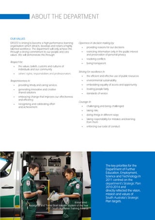 ABOUT THE DEPARTMENT


OUR VALUES
DFEEST is striving to become a high-performance learning         Openness in decision making by:
organisation which attracts, develops and retains a highly
                                                                    -    providing reasons for our decisions
talented workforce. The department will only achieve this
through a strong commitment to our people and core                  -    restricting information only in the public interest
values. We will demonstrate this through:                                and preservation of personal privacy
                                                                    -    resolving conflicts
Respect for:                                                        -    being transparent.
   -   the values, beliefs, customs and cultures of
       individuals and our community
                                                                 Striving for excellence in:
   -   others’ rights, responsibilities and professionalism.
                                                                    -    the efficient and effective use of public resources
Responsiveness in:                                                  -    environmental sustainability
   -   providing timely and caring services                         -    embedding equality of access and opportunity
   -   generating innovative and creative                           -    treating people fairly
       shared solutions                                             -    standards of service.
   -   embracing change that improves our effectiveness
       and efficiency
                                                                 Courage in:
   -   recognising and celebrating effort
       and achievement.                                             -    challenging and being challenged
                                                                    -    taking risks
                                                                    -    doing things in different ways
                                                                    -    taking responsibility for mistakes and learning
                                                                         from them
                                                                    -    enforcing our code of conduct.




                                                                                               The key priorities for the
                                                                                               Department of Further
                                                                                               Education, Employment,
                                                                                               Science and Technology in
                                                                                               2011 centred on the
                                                                                               department’s Strategic Plan
                                                                                               2010-2014 and
                                                                                               directly reflected the vision,
                                                                                               mission and values of
                                                                                               South Australia’s Strategic
                                                             Kristal West -                    Plan targets.
                 Aboriginal and Torres Strait Islander Student of the Year
                                2011 South Australian Training Awards
                                                                                                                           Page 19
 