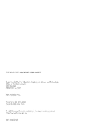 FOR FURTHER COPIES AND ENQUIRIES PLEASE CONTACT




Department of Further Education, Employment, Science and Technology
Office of the Chief Executive
GPO Box 320
ADELAIDE SA 5001


ABN: 16692317206


Telephone: (08) 8226 3821
Facsimile: (08) 8226 9533


The 2011 Annual Report is available on the department’s website at:
http://www.dfeest.sa.gov.au


ISSN: 1449-6437




Page 2
 