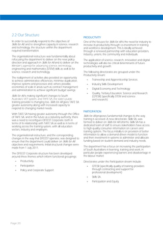 2.2 Our Structure
                                                                  PRODUCTIVITY
In order to successfully respond to the objectives of             One of the focuses for Skills for All is the need for industry to
Skills for All, and to strengthen capacity in science, research   increase its productivity through co-investment in training
and technology, the structure within the department               and workforce development. This is ideally achieved
required transformation.                                          through a renewed partnership with education providers,
                                                                  industry, unions, the community and individuals.
The organisational restructure was fundamentally about
refocusing the department to deliver on the new policy            The application of science, research, innovation and digital
direction and approach in Skills for All and to deliver on the    technologies will also be critical determinants of future
Minister’s agenda for advancing science, technology,              productivity and growth.
engineering and mathematics (STEM) skills as well as for
science, research and technology.                                 The following directorates are grouped under the
                                                                  Productivity stream:
The realignment of activities also provided an opportunity
to achieve administrative efficiencies, minimise duplication,        -    Traineeship and Apprenticeship Services
improve systems and processes and, where possible,                   -    Industry Skills Development
economies of scale in areas such as contract management
                                                                     -    Digital Economy and Technology
and administration to achieve significant budget savings.
                                                                     -    Quality, Tertiary Education, Science and Research
Skills for All is making significant changes to South                     (QTESR) (specifically STEM and science
Australia’s VET system, and TAFE SA, the state’s public                   and research).
training provider is changing too. Skills for All gives TAFE SA
greater autonomy along with increased capacity to
respond to changing market needs.
                                                                  PARTICIPATION
With TAFE SA having greater autonomy through the Office
of TAFE SA, and in the future as a statutory authority, there     Skills for All proposes fundamental changes to the way
was a need to reconfigure DFEEST Corporate, both in               training is accessed. A new directorate, Skills SA, was
terms of its relationship with TAFE SA as well as in terms of     formed to deliver on Skills for All reforms. Skills SA has a
working across the training system, with all education            dedicated team of staff to ensure stakeholders have access
sectors, industry and employers.                                  to high-quality consumer information on careers and
                                                                  training options. The focus initially is on provision of better
The organisational restructure, and the corresponding             information to allow a demand-driven model to function
changes in the way that DFEEST operates, was designed to          and then investment in systems to administer and allocate
ensure that the department could deliver on Skills for All        funding based on student demand and industry needs.
objectives and requirements. Initial structural changes were
made from 1 July 2011.                                            The department has a focus on increasing the participation
                                                                  of South Australians in learning, training and work, in
The DFEEST Corporate structure has been developed                 particular people experiencing barriers and disadvantage in
around three themes which inform functional groupings:            the labour market.
   -    Productivity                                              Directorates under the Participation stream include:
   -    Participation                                                -    QTESR (specifically quality of training providers
   -    Policy and Corporate Support.                                     through contracting and support for
                                                                          professional development)
                                                                     -    Skills SA
                                                                     -    Participation and Equity.




Page 20
 