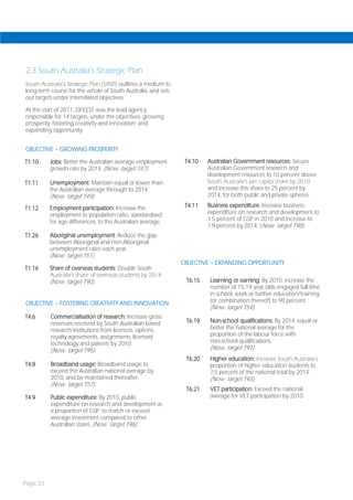 2.3 South Australia’s Strategic Plan
South Australia’s Strategic Plan (SASP) outlines a medium to
long-term course for the whole of South Australia, and sets
out targets under interrelated objectives.

At the start of 2011, DFEEST was the lead agency
responsible for 14 targets, under the objectives: growing
prosperity; fostering creativity and innovation; and
expanding opportunity.


OBJECTIVE – GROWING PROSPERITY

T1.10     Jobs: Better the Australian average employment        T4.10   Australian Government resources: Secure
          growth rate by 2014. (Now target T47).                        Australian Government research and
                                                                        development resources to 10 percent above
T1.11     Unemployment: Maintain equal or lower than                    South Australia’s per capita share by 2010
          the Australian average through to 2014.                       and increase this share to 25 percent by
          (Now target T49).                                             2014, for both public and private spheres.

T1.12     Employment participation: Increase the                T4.11   Business expenditure: Increase business
          employment to population ratio, standardised                  expenditure on research and development to
          for age differences, to the Australian average.               1.5 percent of GSP in 2010 and increase to
                                                                        1.9 percent by 2014. (Now target T98).
T1.26     Aboriginal unemployment: Reduce the gap
          between Aboriginal and non-Aboriginal
          unemployment rates each year.
          (Now target T51).
                                                               OBJECTIVE – EXPANDING OPPORTUNITY
T1.16     Share of overseas students: Double South
          Australia’s share of overseas students by 2014.
          (Now target T90).                                     T6.15   Learning or earning: By 2010, increase the
                                                                        number of 15-19 year olds engaged full-time
                                                                        in school, work or further education/training
OBJECTIVE – FOSTERING CREATIVITY AND INNOVATION                         (or combination thereof) to 90 percent.
                                                                        (Now target T54).
T4.6      Commercialisation of research: Increase gross
          revenues received by South Australian-based           T6.19   Non-school qualifications: By 2014, equal or
          research institutions from licences, options,                 better the national average for the
          royalty agreements, assignments, licensed                     proportion of the labour force with
          technology and patents by 2010.                               non-school qualifications.
          (Now target T95).                                             (Now target T91).
                                                                T6.20   Higher education: Increase South Australia’s
T4.8      Broadband usage: Broadband usage to                           proportion of higher education students to
          exceed the Australian national average by                     7.5 percent of the national total by 2014.
          2010, and be maintained thereafter.                           (Now target T93).
          (Now target T57).
                                                                T6.21   VET participation: Exceed the national
T4.9      Public expenditure: By 2010, public                           average for VET participation by 2010.
          expenditure on research and development as
          a proportion of GSP, to match or exceed
          average investment compared to other
          Australian states. (Now target T96).




Page 22
 