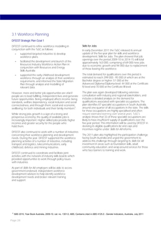 3.1 Workforce Planning
DFEEST Strategic Plan Goal 1

DFEEST continued to refine workforce modelling in                         Skills for Jobs
conjunction with the TaSC as follows:                                     In early December 2011 the TaSC released its annual
      -    supported targeted industries to develop                       update of the five-year plan for skills and workforce
           workforce plans                                                development, Skills for Jobs. The plan showed that job
                                                                          openings over the period 2009-10 to 2014-15 will total
      -    facilitated the development and launch of the                  approximately 163 000, comprising of 69 000 new jobs
           Resources Industry Workforce Action Plan in                    due to economic growth and 94 000 due to replacement
           conjunction with Resources and Energy                          of those leaving the workforce.
           Skills Australia
      -    supported the early childhood development                      The total demand for qualifications over this period is
           workforce through an analysis of their workforce               estimated to reach 299 000 - 95 000 of which are at the
           requirements, and informed the State Migration                 Bachelor degree or higher; 51 000 at the
           Plan through analysis and modelling of                         Advanced Diploma/Diploma level; 44 000 at the Certificate
           relevant data.                                                 IV level and 70 000 at the Certificate III level.

However, more and better job opportunities are vital if                   The plan was again developed following extensive
people are to lead fulfilling, independent lives and generate             consultation with industry and regional stakeholders, and
future opportunities. Being employed affects income, living               includes a detailed analysis on the demand for
standards, welfare dependency, social inclusion and social                qualifications associated with specialist occupations. The
connectedness, and through them, social and economic                      plan identifies 87 specialist occupations in South Australia,
wellbeing, for both individuals and their family members 2.               around one-quarter of all occupations in the state. The skills
                                                                          for these occupations are highly specialised and often
While strong jobs growth is a sign of a strong and                        require extended learning over several years. TaSC’s
prosperous economy, the quality of available jobs is                      analysis shows that 33 of these specialist occupations are
increasingly important. Higher skilled jobs provide higher                likely to have insufficient supply of qualifications over the
incomes and greater security for the people who                           five-year period. This information will be used by DFEEST in
hold them.                                                                devising its eligible qualifications list and caps and
                                                                          incentives regime under Skills for All reforms.
DFEEST also continued to work with a number of industries
concerning their workforce planning and development                       The 2011 plan also highlighted the participation challenge
needs. During the year, DFEEST supported the workforce                    facing South Australia and urged the government to
planning activities of a number of industries, including                  address this challenge through targeting its Skills for All
transport and logistics, telecommunications, early                        investment in areas such as foundation skills, adult
childhood, defence and mining industries.                                 community education, and wrap-around services for those
                                                                          who face barriers to training and work.
DFEEST continued to coordinate and facilitate joint
activities with the network of industry skills boards which
provided opportunities to work through policy issues
with industries.

As part of Skills for All, employers will be able to access
government-endorsed, independent workforce
development advisors to help identify workforce
development needs and broker relevant training
and support.




 2
     ABS 2010, Year Book Australia, 2009-10, cat. no. 1301.0, ABS, Canberra cited in ABS 4125.0 - Gender Indicators, Australia, July 2011

Page 28
 