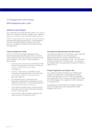 3.2 Engagement with Industry
DFEEST Strategic Plan Goals1, 2 and 3



APPRENTICES AND TRAINEES
The traineeship and apprenticeship system is an area in
which the department directly engages with industry to
develop and maintain South Australia’s skilled workforce.
DFEEST is responsible for the regulation of South Australia’s
traineeship and apprenticeship system, under delegation
from the Training and Skills Commission, and for the
provision of subsidies to support the training of trainees
and apprentices.


Trainee and apprentice activity                                 Traineeship and Apprenticeship Information Service
In 2011, more South Australians participated in the             The department operates an information service to provide
traineeship and apprenticeship system than ever before,         advice and information on the traineeship and
with an increase in both the number of commencements            apprenticeship system to trainees, apprentices, their
and completions. The number of early completions                employers and the general public. In 2011, the information
also increased.                                                 service responded to 27 341 phone calls – an average of
                                                                525 calls per week. This represents a 5.5 percent increase in
   -   At 30 June 2011, there were an estimated 34 400
       trainees and apprentices in training, a 3.9 percent      calls from 2010.
       increase on the previous year’s figure
       (see Figure 5)
                                                                Employer Registrations and Employer Visits
   -   In 2010-11, there were an estimated 23 200
       traineeship and apprenticeship commencements,            The Training and Skills Development Act 2008 requires
       a 4.5 percent increase on the previous year’s            employers to register prior to employing and training
       figure (see Figure 5)                                    trainees and apprentices. In 2011, 2294 new employers
                                                                were registered to take on trainees and apprentices. A total
   -   An estimated total of 12 400 trainees and                of 16 032 employers were registered in South Australia at
       apprentices completed their training in the twelve       31 December 2011.
       months to 30 June 2011, a 4.2 percent increase on
       the previous year’s figure (see Figure 5)                The department works closely with employers and their
   -   The number of existing worker commencements              trainees and apprentices and conducted over 4000
       and newly commencing workers both increased              employer visits in 2011.
       in 2010-11 (see Figure 6).
   -   The number of early completions experienced a
       minor increase of 0.4 percent in 2011.




Page 32
 