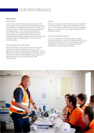 OUR PERFORMANCE

Plans for 2012
Harmonisation                                                  Phoenix
In 2011, states and territories agreed, in principle, to the   Phoenix, a web-based system assisting in the management
harmonisation of training laws and administrative processes    of Training Contracts, is expected to be delivered during
for traineeships and apprenticeships by 30 June 2014. The      2012-13. This system enables training providers, employers,
department has commenced work with other jurisdictions         apprentices and trainees to view and manage their own
to complete Stage 1 of the implementation plan by              information online.
30 June 2012. The Commonwealth government has
announced the devolvement of the management of
Australian Apprenticeship Support Services to the states and   Employer Recognition Program
territories in 2014, conditional upon the achievement          In 2012 the department will implement an employer
of harmonisation.                                              recognition program as part of the Skills for All reforms. The
                                                               program will encourage and reward employers with an
                                                               outstanding commitment to training and workforce
Mentoring Apprentices and Trainees                             development, including apprenticeships.
Research indicates that the provision of mentoring and
pastoral care significantly affects the chances of an
apprentice or trainee completing their qualification. DFEEST
will work with industry and employers to develop a range of
mentoring initiatives targeting disadvantaged groups, as
well as apprentices and trainees training in skills
shortage areas.




                                                                                                                     Page 35
 