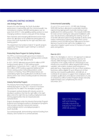 UPSKILLING EXISTING WORKERS
Jobs Strategy Projects                                          Environmental Sustainability
As part of its Jobs Strategy, the South Australian              As part of the government’s 100 000 Jobs Strategy,
government, in partnership with the Commonwealth, has           $500 000 has been allocated to sustainable industries
committed to creating 100 000 training places over six          experiencing rapid growth to provide training in part
years from 2010-11, and upskilling existing workers to meet     qualifications for existing workers. This includes $200 000
changing workforce needs is a key part of that strategy.        for Grid Connect training for solar panel installations with
                                                                over 185 electricians undertaking the training. A sum of
New industries and emerging skill demand sectors have
                                                                $150 000 will assist Suzlon Energy Australia to devise wind
driven the allocation of the additional training places to
                                                                turbine maintenance training to support their current
ensure that South Australia has the right education and
                                                                workforce and $150 000 has been allocated to the Berri
training system.
                                                                Barmera Council to train staff in the installation of a
The department has funded a total of 14 specific projects       subsurface irrigation system across 52 hectares of council
supporting 1018 people to gain training in a variety of         parks and gardens.
industry sectors.

Productivity Places Program for Existing Workers
                                                                Plans for 2012
The PPP is a Commonwealth government initiative to
                                                                Skills in the Workplace is Skills for All’s approach to tailored
deliver $156 million of training for existing workers and job
                                                                training and workforce development responses for
seekers in areas of high skills demand.
                                                                industry. Skills shortages in key industry sectors and
In 2011, DFEEST allocated around $44.8 million of PPP           companies in the supply chains for critical projects and
funding toward almost 12 500 existing worker                    infrastructure investments will be targeted with training
qualifications. Furthermore, from 1 July 2011 an additional     subsidies, with small to medium-sized enterprises a
$4.2 million of PPP funding supported additional User           particular focus. Depending on the size of their workforce,
Choice existing worker traineeship positions under              businesses will be eligible for up to 90 percent of their
Contracts of Training. These PPP-funded trainees are            training costs towards qualifications, and skill sets, at
undertaking higher level qualifications (Certificate IV and     Certificate IV and above to support their employees. Both
above) where User Choice funding would not otherwise            complete qualifications and tailored combinations of units
be available.                                                   of competency will be funded. Program design and early
                                                                implementation was completed by the end of
Industry Partnership Program                                    December 2011.

The Industry Partnership Program concluded as an
individual program in July 2011; however it has been
absorbed into the Skills in the Workplace program.
The program worked closely with industry sectors to
develop a workforce that has the right skills, in the right
place and at the right time by creating employment and
training opportunities that are industry-led and
demand-driven.                                                                    Skills in the Workplace
Projects developed under the Industry Partnership Program                         will fund training
brokered and managed workforce development programs                               critically required by
that recruited, inducted, trained and retained                                    industry for more than
underemployed and/or unemployed people in
South Australia.
                                                                                  2000 SA workers.
Successful proposals, demonstrating matched funding from
industry, were funded on a contractual basis.




Page 36
 
