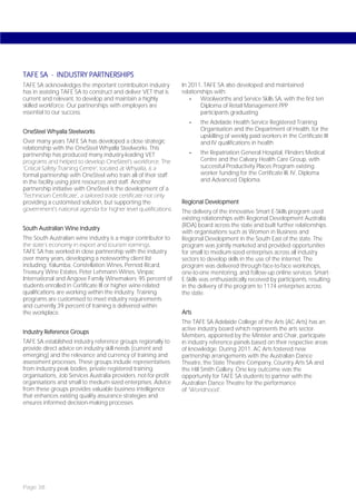 TAFE SA - INDUSTRY PARTNERSHIPS
TAFE SA acknowledges the important contribution industry          In 2011, TAFE SA also developed and maintained
has in assisting TAFE SA to construct and deliver VET that is     relationships with:
current and relevant, to develop and maintain a highly               -    Woolworths and Service Skills SA, with the first ten
skilled workforce. Our partnerships with employers are                    Diploma of Retail Management PPP
essential to our success.                                                 participants graduating
                                                                     -    the Adelaide Health Service Registered Training
OneSteel Whyalla Steelworks                                               Organisation and the Department of Health, for the
                                                                          upskilling of weekly paid workers in the Certificate III
Over many years TAFE SA has developed a close strategic                   and IV qualifications in health
relationship with the OneSteel Whyalla Steelworks. This
partnership has produced many industry-leading VET                   -    the Repatriation General Hospital, Flinders Medical
programs and helped to develop OneSteel’s workforce. The                  Centre and the Calvary Health Care Group, with
‘Critical Safety Training Centre’, located at Whyalla, is a               successful Productivity Places Program existing
formal partnership with OneSteel who train all of their staff             worker funding for the Certificate III, IV, Diploma
in the facility using joint resources and staff. Another                  and Advanced Diploma.
partnership initiative with OneSteel is the development of a
‘Technician Certificate’, a tailored trade certificate not only
providing a customised solution, but supporting the               Regional Development
government’s national agenda for higher level qualifications.     The delivery of the innovative Smart E-Skills program used
                                                                  existing relationships with Regional Development Australia
                                                                  (RDA) board across the state and built further relationships
South Australian Wine Industry
                                                                  with organisations such as Women in Business and
The South Australian wine industry is a major contributor to      Regional Development in the South East of the state. The
the state’s economy in export and tourism earnings.               program was jointly marketed and provided opportunities
TAFE SA has worked in close partnership with the industry         for small to medium-sized enterprises across all industry
over many years, developing a noteworthy client list              sectors to develop skills in the use of the internet. The
including: Yalumba, Constellation Wines, Pernod Ricard,           program was delivered through face-to-face workshops,
Treasury Wine Estates, Peter Lehmann Wines, Vinpac                one-to-one mentoring, and follow-up online services. Smart-
International and Angove Family Winemakers; 95 percent of         E-Skills was enthusiastically received by participants, resulting
students enrolled in Certificate III or higher wine-related       in the delivery of the program to 1174 enterprises across
qualifications are working within the industry. Training          the state.
programs are customised to meet industry requirements
and currently 39 percent of training is delivered within
the workplace.                                                    Arts
                                                                  The TAFE SA Adelaide College of the Arts (AC Arts) has an
                                                                  active industry board which represents the arts sector.
Industry Reference Groups
                                                                  Members, appointed by the Minister and Chair, participate
TAFE SA established industry reference groups regionally to       in industry reference panels based on their respective areas
provide direct advice on industry skill needs (current and        of knowledge. During 2011, AC Arts fostered new
emerging) and the relevance and currency of training and          partnership arrangements with the Australian Dance
assessment processes. These groups include representatives        Theatre, the State Theatre Company, Country Arts SA and
from industry peak bodies, private registered training            the Hill Smith Gallery. One key outcome was the
organisations, Job Services Australia providers, not-for-profit   opportunity for TAFE SA students to partner with the
organisations and small to medium-sized enterprises. Advice       Australian Dance Theatre for the performance
from these groups provides valuable business intelligence         of ‘Worldhood’.
that enhances existing quality assurance strategies and
ensures informed decision-making processes.




Page 38
 