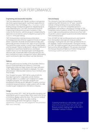 OUR PERFORMANCE

Engineering and Automotive Industries                             Hair and Beauty
TAFE SA collaborated with Clipsal to produce a progressive        The Limestone Coast Hair and Beauty Competition,
electrical engineering program, teaching its apprentices to       organised by TAFE SA and in its 18th year, is another
use the latest C-Bus Technology. C-Bus is Australia’s market-     example of long-standing and successful industry
leading energy management system for industrial projects          engagement. Each year the competition grows in
and residential homes. The TAFE SA School of Electrical           participation and audience, attracting an average of 100
Engineering Certificate III curriculum included a C-Bus           competitors and an audience of 800. The cost of staging the
course for the first time, with the program completed by 56       event is fully covered by sponsors and entrance fees, and
apprentices as an elective unit of competency as part of the      any profit is used to support students to attend the National
students’ off-the-job training.                                   Hair and Beauty Expos.
TAFE SA Automotive training introduced the latest                 Over 20 TAFE SA Hair and Beauty lecturers and students
technology and state-of-the-art equipment thanks to Toyota        from metropolitan and regional campuses worked
Motor Corporation Australia and Kawasaki Australia, who           backstage, creating the hair and make-up looks for five of
generously donated vehicles to the value of over $100 000.        the Adelaide Fashion Festival parades. During the festival,
Two top-of-the-range vehicles, a Land Cruiser Prado Kakadu        the TAFE SA Fashion program also presented three parades.
and the popular Toyota Corolla Ascent, will give Certificate II   Sponsored by Attitude Magazine, the parades showcased
to Diploma in Automotive Retail Services and Repair               the final year Advanced Diploma of Fashion Design and
students access to new electrical engine technology and           Technology students’ graduation collection.
electronic aids. A Kawasaki ER60 motorcycle that uses the
latest fuel-injected engine management system, ABS braking
system and cassette-type transmission was also donated.


Defence
TAFE SA welcomed new families of the Australian Defence
Force to South Australia at the Defence Community
Organisation Welcome Expo, as part of a major relocation
of the 7RAR Battalion from Darwin to Adelaide. The expo
attracted over 1000 Australian Defence Force members and
their families.
Over the past two years, TAFE SA has worked with the
Australian Submarine Corporation and Air Warfare
Destroyer Alliance to establish a pre-employment welder
evaluation program. The innovative program was
developed to identify specific skill gaps in students, and then
conducted targeted training to equip welders with the skills
needed to gain employment in the defence industry.


Design
During December 2011, TAFE SA Visual Merchandising staff
and students spent a week at Myer City to assist in the set-up
of Christmas displays within the store. This exercise involved
not only installing the décor, but also creating
merchandising gift stories throughout a range of
departments. The store was later judged the ‘best presented             Celebrity hairdresser and make-up artist
Myer store nationally’.                                                 Dale Dorning led TAFE SA’s Hair and
                                                                        Beauty session styling team at the 2011
                                                                        Adelaide Fashion Festival.




                                                                                                                      Page 39
 