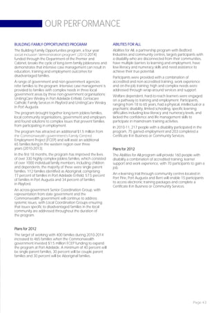 OUR PERFORMANCE

BUILDING FAMILY OPPORTUNITIES PROGRAM                           ABILITIES FOR ALL
The Building Family Opportunities program, a four-year          Abilities for All, a partnership program with Bedford
social inclusion ‘demonstration program’ (2010-2014)            Industries and community centres, targets participants with
funded through the Department of the Premier and                a disability who are disconnected from their communities,
Cabinet, breaks the cycle of long-term family joblessness and   have multiple barriers to learning and employment, have
demonstrates that intensive case management can result in       low literacy and numeracy skills and need assistance to
education, training and employment outcomes for                 achieve their true potential.
disadvantaged families.                                         Participants were provided with a combination of
A range of government and non-government agencies               accredited and non-accredited training, work experience
refer families to the program. Intensive case management is     and on-the-job training; high and complex needs were
provided to families with complex needs in three local          addressed through wrap-around services and support.
government areas by three non-government organisations:         Welfare dependent, hard-to-reach learners were engaged
UnitingCare Wesley in Port Adelaide Enfield, Centacare          on a pathway to training and employment. Participants,
Catholic Family Services in Playford and UnitingCare Wesley     ranging from 18 to 65 years, had a physical, intellectual or a
in Port Augusta.                                                psychiatric disability, limited schooling, specific learning
The program brought together long-term jobless families,        difficulties including low literacy and numeracy levels, and
local community organisations, government and employers         lacked the confidence and life management skills to
and found solutions to complex issues that prevent families     participate in mainstream training activities.
from participating in employment.                               In 2010-11, 217 people with a disability participated in the
The program has attracted an additional $1.5 million from       program, 75 gained employment and 203 completed a
the Commonwealth government’s Family Centred                    Certificate II in Business or Community Services.
Employment Project (FCEP) and will assist an additional
65 families living in the western region over three
years (2010-2013).                                              Plans for 2012
In the first 18 months, the program has improved the lives      The Abilities for All program will provide 160 people with
of over 330 highly complex jobless families, which consisted    disability a combination of accredited training, learner
of over 1000 individual family members, including children      support and work experience, with 70 participants to gain a
and dependents; the majority of these were single parent        job.
families. 112 families identified as Aboriginal, comprising
77 percent of families in Port Adelaide Enfield, 57.5 percent   An e-learning trial through community centres located in
of families in Port Augusta and 34 percent of families          Port Pirie, Port Augusta and Berri will enable 15 participants
in Playford.                                                    to access electronic training packages and complete a
                                                                Certificate II in Business or Community Services.
An across-government Senior Coordination Group, with
representation from state government and the
Commonwealth government will continue to address
systemic issues, with Local Coordination Groups ensuring
that issues specific to disadvantaged families in the local
community are addressed throughout the duration of
the program.


Plans for 2012
The target of working with 400 families during 2010-2014
increased to 465 families when the Commonwealth
government invested $1.5 million FCEP funding to expand
the program at Port Adelaide. A minimum of 40 percent will
be single parent families, 30 percent will be couple parent
families and 30 percent will be Aboriginal families.




                                                                                                                      Page 43
 
