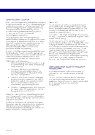 ADULT COMMUNITY EDUCATION
ACE is the community learning gateway for people wanting          Plans for 2012
to participate in learning and further training and who face      The ACE program will continue to provide an important
social and economic barriers to formal participation. ACE         outreach pathway for attracting and re-engaging people
provided learning programs in a supportive community              who are disengaged/disadvantaged because of low levels
setting, and delivered accredited training and non-               of literacy and numeracy skills, and not ready or able to
accredited learning programs for working-age adults               participate in institutional learning.
(17 years and over) through not-for-profit
community-based organisations.                                    There will be 14 290 people participating in ACE programs,
                                                                  including 2200 people in foundation skills programs, funded
The ACE program funded training that promoted                     through the Jobs Strategy.
foundational skills development and increased literacy and
numeracy skills. All delivery through ACE had a vocational        The ACE sector will be further strengthened as a fourth
intent with increased focus on articulated pathways into          sector of education, and will build on the ability of the sector
VET. A comprehensive approach to digital literacy                 to engage marginalised population groups, and enable
foundation skills addressed the barriers to online                more training to be delivered to more people experiencing
participation through the community.                              barriers to participation in their local community. This will
                                                                  include development of a new curriculum used for the
In 2010-11, 11 470 people participated in 93 ACE projects.        delivery of non-accredited and accredited training through
Funding allocated through a competitive grants process            the ACE sector, and supporting the professional
supported accredited courses, non-accredited learning and         development of ACE providers, particularly through training
workforce development delivered by not-for-profit                 in Certificate IV in Language, Literacy and Numeracy
community-based education and training providers.                 Assessment and Certificate IV in Training and Assessment.
ACE program funding supported:
  -   Multi-Literacies projects, which focused on a range
      of key literacies (e.g. prose literacy, finance literacy,
      computer literacy)                                          SKILLING JOB SEEKERS THROUGH THE PRODUCTIVITY
   -    Foundation Skills projects, which delivered               PLACES PROGRAM
        accredited training that addressed barriers to            As mentioned previously, the PPP delivers training for
        successful participation by individuals in formal         existing workers and job seekers in areas of high skill
        education, training and work                              demand.
   -    Transitions projects, which featured partnerships         The 2011 Job Seeker round was allocated in December
        between community organisations and TAFE SA               2010, with $13.85 million allocated to fund over 4500
        that assisted adults to make successful transitions       qualifications. To date 81 percent of students have enrolled
        from non-formal to formal learning and                    and 35 percent of students have obtained a
        achievement of a post-school qualification                final qualification.
   -    Workforce Development projects, which increased
        the capacity of the ACE sector to deliver training
        through professional development.

At least $6.4 million 2010 Jobs Strategy funding, invested
over the six years, will increase the delivery of foundation
skills and the development of stronger pathways between
ACE and the VET system.
The Remote Indigenous Public Internet Access Project in
Oodnadatta expanded opportunities for remotely located
Aboriginal communities to participate in the digital
economy. The project provided free public computer and
internet access and a training program.




Page 44
 