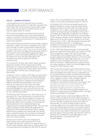OUR PERFORMANCE

TAFE SA - LEARNING PATHWAYS                                     under a VET in Schools Agreement in partnership with
                                                                industry, and schools purchasing directly from TAFE SA.
Learning pathways are an important part of ensuring
individuals have the assistance to help them succeed in their   In November 2010, the Commonwealth government
chosen field. TAFE SA has numerous partnerships in place        allocated funding to construct a purpose-built training
with schools and universities to provide direction and to       facility at Umuwa on the APY Lands. The facility, due for
maximise opportunities for students.                            completion in 2012, will be used by eight schools with
                                                                students receiving training in weekly blocks. During 2011,
TAFE SA aims to maximise educational outcomes for all           consultative and collaborative negotiation was ongoing
learners and particularly for those who need additional         between TAFE SA, DECD (the lead agency on the project)
support to succeed in education and training. A significant     and the Anangu schools to further develop the range and
amount of activity occurred during 2011 to assist learners to   depth of VET on the APY Lands in readiness for the Trade
achieve their potential.                                        Training Centre. In 2011, TAFE SA provided training for APY
TAFE SA Information and Student Services provides ongoing       Lands school-based staff with 12 completing the
information, support and career counselling to the school       Certificate IV in Training and Assessment, further enhancing
sector through a number of presentations held each year         the delivery of VET pathway offerings.
including Career Expo’s, Open Days and one-to-one career        In 2011, TAFE SA purchased, through a Commonwealth
guidance. TAFE SA continually promote pathways between          government grant worth $745 000, a new range of mobile
the education sectors and actively engage with higher           mining equipment to equip TAFE SA with up-to-date
education to create and facilitate pathways for exiting TAFE    training tools for the mining and civil industries. The multi-
SA students to ensure they take advantage of the                purpose equipment included a Skid-Steer, Front-End Loader,
articulation and credit arrangements with the                   Forklift and Back-Hoe made fully mobile with a truck. The
university sector.                                              equipment can be transported around the state to train
The annual TAFE SA Open Day, held in August, provided           wherever demand is. Collaborating with regional schools,
prospective students with the opportunity to obtain             the mining equipment is able to be used by eligible school
information on courses and speak with lecturers. This year      students at Trade Training Centres.
the Open Day coincided with Tertiary Week, with the three       TAFE SA also had a long-term partnership with the Young
South Australian universities also conducting open              Men’s Christian Association (YMCA) and in 2011 they invited
day activities.                                                 TAFE SA Workplace Education Services to help deliver the
In Semester 2, 2011, a range of VET Tasters was purchased       first accredited training component of the South Australian
by the Department of Education and Child Development            Youth Parliament Program since the first program was held
(DECD) with funding received from the Commonwealth              in the Legislative Council in 1995. Participants gained
Department of Education, Employment and Workplace               valuable TAFE SA training in public speaking, Bill
Relations (DEEWR) Partnership Broker Eyre Futures.              development and parliamentary process and etiquette. The
TAFE SA, in using a mix of face-to-face and online              accredited training in two units of competency ‘Work
methodology, was able to offer training in Conservation         Effectively with Others’ and ‘Communicate in the
and Land Management, and Community Services and                 Workplace’ enabled participants to complete SACE
Health. Negotiations are still underway to provide training     components. TAFE SA received excellent feedback from
for some school-based trainers.                                 YMCA for its responsiveness and flexibility within a very tight
                                                                timeline to participate in the program.
The Riverland Trade Training Centre, which opened on 17
November 2011, was conceived by a consortium of the             Learner Support Services (LSS), being trialled by TAFE SA
four Riverland schools: Glossop, Waikerie, Renmark and          lecturers as part of Skills for All, aims to address students in
Loxton. The consortium chose TAFE SA as a partner and           vocational programs who are at risk of non-completion and
allocated $4 million to the acquisition of new equipment        who are experiencing significant barriers that impact on
and refurbishment of the existing Manufacturing,                their learning. The service provides students with the
Engineering and Transport workshop at Berri. The funds will     necessary support to be successful in their studies and links
enable the delivery of full Certificate III qualifications in   them with relevant agencies (where necessary) to address
Engineering, Electrical and Automotive trades, enabling         personal issues that may be providing a barrier to learning.
apprentices to complete their trades locally. The ultimate      These services may include an assessment of requirements,
result: a smoother transition from school to school-based       personal support, advocacy within and external to TAFE SA,
apprenticeship to full apprenticeship without any travel        learning case management, study skills support, career
costs to the city for training.                                 planning/guidance, work placements and
                                                                transition support.
Schools across the APY Lands have embraced the
opportunity to access and incorporate VET in their
curriculum offerings. VET is offered in a range of ways on
the APY Lands including: delivery by the school under a VET
in Schools Agreement arrangement with TAFE SA, offered



                                                                                                                       Page 45
 