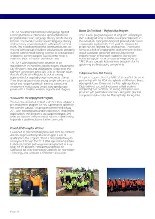 TAFE SA has also implemented a cutting-edge Applied                 Blokes-On-The-Block – Playford Alive Program
Learning Model as a collaborative approach between                  This 13-week program targeted at long-term unemployed
program lecturers and Language, Literacy and Numeracy               men is designed to focus on the developmental needs of
lecturers. The model provides targeted language, literacy           the individuals. Participants designed, planned and created
and numeracy services to students with specific learning            a sustainable garden in the front yard of a Housing SA
needs. This model has meant that often two lecturers are            property in the Playford Alive development. This initiative
working with a group of students simultaneously, providing          served as a tool for engaging the local community to learn
students with technical training expertise as well as practice      about sustainable gardening practices for potential
and positive learning support. Success of the model is              implementation in their own residences. Literacy and
evidenced by an increase in completion rates.                       numeracy support for all participants was provided by
TAFE SA is working closely with a number of key                     TAFE SA and specialist lecturers were brought in for the
stakeholders in the northern Adelaide region, including the         gardening and landscaping components.
City of Playford, the Land Management Corporation, the
Northern Connections Office and DFEEST, through South               Indigenous Horse Skill Training
Australia Works in the Regions, to look at training
opportunities for targeted groups in a number of areas.             This pilot program offered by TAFE SA’s Horse Skill Centre, in
These target groups include young people who are out of             partnership with the RDA Murraylands and Riverland Board,
school and not participating in learning, training and              Aboriginal Access Centre and the Murray Bridge Racing
employment; mature aged people; Aboriginal people;                  Club, delivered successful outcomes with all students
people with a disability; women; migrants and refugees.             completing their Certificate I in Racing. Participants were
                                                                    provided with pastoral care mentors, along with practical
                                                                    components delivered at the Murray Bridge Racing Club.
Woolworth’s Pre-employment Program
Woolworths contracted DFEEST and TAFE SA to establish a
pre-employment program for new supermarkets opened in
the northern suburbs. This program commenced in May
2011 with 40 participants and an expected 20 employment
opportunities. The program is also supported by DEEWR
and is an excellent example of local networks collaborating
to provide a positive outcome for the community.


Powerful Pathways for Women
Established to provide female job seekers from the northern
Adelaide region with opportunities to gain a suite of
qualifications, this program offered a potential pathway to
employment through the 2011 ETSA apprenticeship intake.
Further educational pathways were also planned as a key
target for the program. Participants undertook the
Certificate I in Electro-technology, Certificate I in Information
Technology and Certificate II in Women’s Education.




Page 46
 