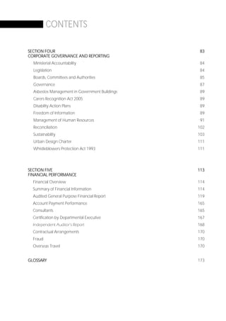 CONTENTS

SECTION FOUR                                     83
CORPORATE GOVERNANCE AND REPORTING
  Ministerial Accountability                     84
  Legislation                                    84
  Boards, Committees and Authorities             85
  Governance                                     87
  Asbestos Management in Government Buildings    89
  Carers Recognition Act 2005                    89
  Disability Action Plans                        89
  Freedom of Information                         89
  Management of Human Resources                  91
  Reconciliation                                102
  Sustainability                                103
  Urban Design Charter                          111
  Whistleblowers Protection Act 1993            111




SECTION FIVE                                    113
FINANCIAL PERFORMANCE
  Financial Overview                            114
  Summary of Financial Information              114
  Audited General Purpose Financial Report      119
  Account Payment Performance                   165
  Consultants                                   165
  Certification by Departmental Executive       167
  Independent Auditor’s Report                  168
  Contractual Arrangements                      170
  Fraud                                         170
  Overseas Travel                               170


GLOSSARY                                        173




                                                Page 5
 
