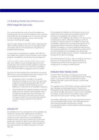 3.4 Building World-Class Infrastructure
DFEEST Strategic Plan Goals 4 and 6



The vocational training needs of South Australians are        The development will also see the Business Services and
changing over time as a result of changes in the economy      Health and Community Services programs (at both the
and community. Accordingly, there is a need for changes       Panorama and Adelaide City campuses in 2011)
to TAFE SA program delivery to ensure that training           consolidate at the Adelaide City campus in the heart of the
demand is matched with supply.                                central business district, ultimately creating a centre for
                                                              excellence in Business Services. In addition to improved
There are also changes to the VET system underway with        accessibility, students who currently study business at the
Skills for All that will mean that more funds will be made    ageing and inefficient Panorama campus will reap the
contestable with an increased level of competition for        benefits of studying in a modern facility that will enhance
publicly funded training.                                     their learning experience. The contemporary design of the
                                                              new learning spaces at the Adelaide City campus will
Consequently, the department, together with TAFE SA,          provide student facilities that are modern, comfortable and
must adapt and respond to these changes, which require        incorporate the latest technology.
program consolidation and infrastructure development.
                                                              International Student Services, who currently do not have a
To ensure that the state’s training infrastructure is up to   presence on the ground floor, will be relocated in a
date, since 2008 the South Australian government (in          refurbished area that meets the specific needs of the
combination with Commonwealth funds) has made the             workgroup in an easily accessible location.
single biggest investment ever in TAFE SA, committing
more than $200 million to upgrades and new facilities.

The focus for these infrastructure investments is to ensure   RIVERLAND TRADE TRAINING CENTRE
TAFE SA can meet changing demand and compete in the           The Berri TAFE SA campus recently opened its Trade
new vocational training system, including:                    Training Centre. This is part of the Riverland Trade Training
   -   developing centres of excellence for specific          Centre, a consortium of the four Riverland Schools,
       industries to include access to the most up-to-date    Waikerie, Renmark, Loxton and Glossop, in partnership
       equipment and industry specialists all in the one      with TAFE SA.
       location. Examples include industries such as
       Building at Tonsley Park and Hospitality at Regency    The upgrade of the TAFE SA Berri Campus workshop will
                                                              give full apprenticeship opportunities in Automotive,
   -   improving local and regional campuses to provide       Fitting/Machining, Fabrication Welding and Electrical, all
       ready access for students and to provide a focus       now offered locally reducing the need to travel to Adelaide
       for training and advice for the community. This        for training. A state-of-the-art renewable energy centre,
       includes having the information and resources          with solar and wind power training, is also a feature.
       necessary to assist new and continuing students
       as well as acting as assessment and referral           The facilities will herald a new era in cooperation between
       centres.                                               the four Riverland High Schools, TAFE SA Regional and
                                                              other training providers that promises to bring
                                                              considerable benefits to school students and local industry
                                                              in the Riverland.
ADELAIDE CITY
An example is the new development at the Adelaide City
campus in existing under-utilised space that offers a
‘shop front’ service to students. This incorporated the
creation of a new Client Services area providing a
shopfront at the Currie Street entrance for current and
prospective students to obtain career path and course
information, vocational preparation, and recognition of
prior learning advice as well as being able to enrol in
TAFE SA.




Page 50
 
