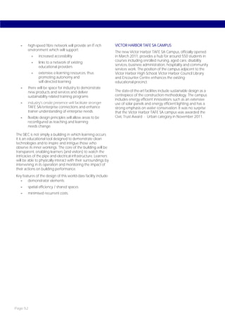 -    high-speed fibre network will provide an IT-rich           VICTOR HARBOR TAFE SA CAMPUS
        environment which will support:
                                                                   The new Victor Harbor TAFE SA Campus, officially opened
          -    increased accessibility                             in March 2011, provides a hub for around 550 students in
          -    links to a network of existing                      courses including enrolled nursing, aged care, disability
                                                                   services, business administration, hospitality and community
               educational providers
                                                                   services work. The position of the campus adjacent to the
          -    extensive e-learning resources, thus                Victor Harbor High School, Victor Harbor Council Library
               promoting autonomy and                              and Encounter Centre enhances the existing
               self-directed learning                              educational precinct.
   -    there will be space for industry to demonstrate
        new products and services and deliver                      The state-of-the-art facilities include sustainable design as a
        sustainability related training programs                   centrepiece of the construction methodology. The campus
                                                                   includes energy efficient innovations such as an extensive
   -    industry’s onsite presence will facilitate stronger        use of solar panels and energy efficient lighting and has a
        TAFE SA/enterprise connections and enhance                 strong emphasis on water conservation. It was no surprise
        trainer understanding of enterprise needs                  that the Victor Harbor TAFE SA campus was awarded the
   -    flexible design principles will allow areas to be          Civic Trust Award - Urban category in November 2011.
        reconfigured as teaching and learning
        needs change.

The SIEC is not simply a building in which learning occurs;
it is an educational tool designed to demonstrate clean
technologies and to inspire and intrigue those who
observe its inner workings. The core of the building will be
transparent, enabling learners (and visitors) to watch the
intricacies of the pipe and electrical infrastructure. Learners
will be able to physically interact with their surroundings by
intervening in its operation and monitoring the impact of
their actions on building performance.
Key features of the design of this world-class facility include:
   -    demonstrator elements
   -    spatial efficiency / shared spaces
   -    minimised recurrent costs.




Page 52
 