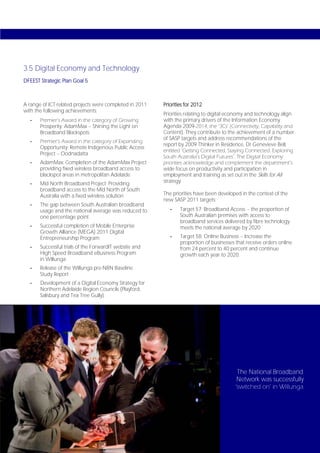 3.5 Digital Economy and Technology
DFEEST Strategic Plan Goal 5



A range of ICT-related projects were completed in 2011   Priorities for 2012
with the following achievements:
                                                         Priorities relating to digital economy and technology align
   -   Premier’s Award in the category of Growing        with the primary drivers of the Information Economy
       Prosperity: AdamMax – Shining the Light on        Agenda 2009-2014, the ‘3Cs’ (Connectivity, Capability and
       Broadband Blackspots                              Content). They contribute to the achievement of a number
                                                         of SASP targets and address recommendations of the
   -   Premier’s Award in the category of Expanding
                                                         report by 2009 Thinker in Residence, Dr Genevieve Bell,
       Opportunity: Remote Indigenous Public Access
                                                         entitled ‘Getting Connected, Staying Connected: Exploring
       Project – Oodnadatta
                                                         South Australia’s Digital Futures’. The Digital Economy
   -   AdamMax: Completion of the AdamMax Project        priorities acknowledge and complement the department’s
       providing fixed wireless broadband access to      wide focus on productivity and participation in
       blackspot areas in metropolitan Adelaide          employment and training as set out in the Skills for All
   -   Mid North Broadband Project: Providing            strategy.
       broadband access to the Mid North of South
       Australia with a fixed wireless solution          The priorities have been developed in the context of the
                                                         new SASP 2011 targets:
   -   The gap between South Australian broadband
       usage and the national average was reduced to        -    Target 57: Broadband Access – the proportion of
       one percentage point                                      South Australian premises with access to
                                                                 broadband services delivered by fibre technology
   -   Successful completion of Mobile Enterprise                meets the national average by 2020
       Growth Alliance (MEGA) 2011 Digital
       Entrepreneurship Program                             -    Target 58: Online Business – Increase the
                                                                 proportion of businesses that receive orders online
   -   Successful trials of the ForwardIT website and            from 24 percent to 40 percent and continue
       High Speed Broadband eBusiness Program                    growth each year to 2020.
       in Willunga
   -   Release of the Willunga pre-NBN Baseline
       Study Report
   -   Development of a Digital Economy Strategy for
       Northern Adelaide Region Councils (Playford,
       Salisbury and Tea Tree Gully).




                                                                                           The National Broadband
                                                                                           Network was successfully
                                                                                          ‘switched on’ in Willunga.




Page 54
 