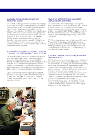 BUILDING A DIGITAL ECONOMY POWERED BY                            DEVELOPING BEST PRACTICE AND MODELS FOR
INNOVATION AND ICT                                               LOCALISED DIGITAL ECONOMIES
The South Australian government recognises that ICT plays        DFEEST recognises the need to engage with regional
a central role in driving economic productivity and global       authorities, key industry users and promoters of ICT services
competitiveness of all South Australian industries and that      as well as business and community users to develop
the ICT industry in particular can contribute much to            ‘flagship’ examples of flourishing localised digital economies
achieving these objectives. DFEEST will work in partnership      for others to emulate. In 2012, DFEEST will partner with the
with the ICT industry to foster the innovative application of    Australian Information Industries Association to leverage
new technologies in the sectors that are driving our state’s     National Digital Economy Strategy funding (Digital Hubs &
economy. In 2012, DFEEST will conduct an Adelaide                Enterprises).
Wireless Network feasibility study, partner with the
Australian Information Industries Association (AIIA) to run      DFEEST continues to assist councils to become NBN ready.
the ‘Seeding ICT Innovation’ Forum and work with key             An example is the development of a Digital Economy
South Australian industry sectors to identify digital economy    Strategy for the Northern Adelaide Region in partnership
opportunities within the sector.                                 with Playford, Salisbury and Tea Tree Gully councils. The
                                                                 document will provide a template for similar strategies for
                                                                 other South Australian councils.
BUILDING HIGHER ORDER SKILLS CAPABILITY AND SMART
CONTENT TO UNDERPIN THE STATE’S DIGITAL ECONOMY
                                                                 POSITIONING SOUTH AUSTRALIA TO TAKE ADVANTAGE
The South Australian government recognises the need to
                                                                 OF OTHER INITIATIVES
work with and through industry, businesses and other
stakeholders to develop programs to support skilling             DFEEST recognises that its actions alone are not sufficient to
through training for both enterprises and individuals to drive   achieve the above outcomes and collaboration is essential.
economic productivity. E-business programs continue to           We are committed to working with the community, industry
explore opportunities for South Australian businesses to         and all levels of government to implement a number of
access high-end technology skills and basic digital literacy     digital economy initiatives that create valuable opportunities
skills to enhance opportunities for business and industry.       for South Australia. In 2012, DFEEST will coordinate ‘Green
                                                                 IT’ activities with the AII Sustainability taskforce in
MEGA, a workshop program designed, presented and                 collaboration with Technology Industry Association’s Green
mentored by industry to develop skills and knowledge in          Task Force, participate in and provide input into National
digital content and applications was run in 2011 with            Digital Economy working groups, provide South Australian
22 participants pitching seven new concepts for digital          government representation and input on the
products or services.                                            Commonwealth government’s Senior Officials Working
                                                                 Group on Digital Productivity and provide input to the
                                                                 Commonwealth and State Regional Taskforce on digital
                                                                 economy issues and opportunities.




Page 56
 