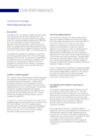 OUR PERFORMANCE

3.6 A Focus on Quality
DFEEST Strategic Plan Goals 4 and 7



REGULATION
Throughout 2011, the delivery of higher education (other        Non self-accrediting institutions
than that provided by the state universities), VET, and         Over the last two decades, non self-accrediting higher
educational services to overseas students was regulated         education institutions (NSAIs) have become an integral
under the Training and Skills Development Act 2008 (the         part of the higher education sector in South Australia. The
Act). The Act provides the basis for ensuring that              sector offers diversity and contributes to the state’s
education and training providers, and the courses they          objective of increasing the number of international
deliver, are quality assured under national education and       students in South Australia, as well as the national
training standards. Data on regulatory activity across these    objective of increasing the number of individuals with a
three sectors is presented in tables 1-5 starting on page 76.   higher education qualification. The sector comprises
                                                                approximately 30 NSAIs registered in South Australia or
The department manages the registration of education            operating in the state under mutual recognition provisions.
and training providers under Part 3 of the Act through a        These include: two overseas universities - Carnegie Mellon
delegation from the TaSC. The assessment of applications        University and University College London; TAFE SA; and
for registration and the monitoring of compliance with          three self-accrediting institutions - Australian College of
standards are managed by the department with the                Theology, Australian Film Television and Radio School and
engagement of personnel from industry, occupational             Melbourne College of Divinity.
licensing bodies, the three state universities and other
stakeholders as required.                                       In 2011, the department undertook a comparative analysis
                                                                of course offerings and student enrolment data collected
                                                                from South Australian NSAIs in 2008-2010. The results of
                                                                the study were reported to the Higher Education
Transition to national regulation                               Registration and Accreditation Board and the TaSC to
On 1 July 2011 the Commonwealth Vocational Education            inform them on NSAI’s performance.
and Training (VET) Regulator Act 2011 came into effect
and ASQA commenced operations. To allow ASQA
jurisdictional operation in South Australia, the South
Australian government was required to refer its previous        VET registration and compliance monitoring and
regulatory powers to the Commonwealth. This was done            assessment
through the Vocational Education and Training                   The number of registered providers in the domestic VET
(Commonwealth Powers) Bill 2011 (the Bill) which was            sector fell from 324 in 2010 to 308 in 2011. This came
introduced into State Parliament late in 2011. The Bill,        about through a 23 percent reduction in the number of
transferring all regulatory activity to ASQA, is due for        approvals from the previous calendar year and the transfer
completion by April 2012.                                       of seven providers to the ASQA because their principal
                                                                place of business was not in South Australia. Twenty three
The year 2011 was also the final year of the state’s role in    providers withdrew their registration to deliver to
regulating higher education (other than universities which      domestic students and three providers had their
are self-accrediting). From 2012, regulating higher             registration cancelled.
education will be undertaken by the national regulatory
body, TEQSA, which was also established in July 2011            At the beginning of the year, 11 providers had their
following passage of the Commonwealth’s Tertiary                registration under the Act managed by the National Audit
Education Quality Standard Agency Act.                          and Registration Agency through delegated authority
                                                                from the TaSC. The closure of this agency, following the
                                                                establishment and commencement of operations of ASQA
                                                                in a number of states and territories, resulted in
                                                                responsibility for the management of these registered
                                                                providers being transferred back to the department on
                                                                1 July 2011.




                                                                                                                    Page 57
 