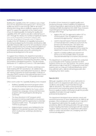 SUPPORTING QUALITY
Building the capability of the VET workforce was a major         A number of new measures to support quality were
focus for the department throughout 2011. The focus on           introduced through revised Guidelines for Registered
quality was driven in part through Skills for All, which         Training Organisations approved by the Minister under the
among other things aims to build the capacity of the VET         Training and Skills Development Act 2008. These measures
system to support the expansion of the market and to             required Registered Training Organisations (RTOs) to,
ensure its ongoing quality. Increasing the quality and           amongst other things:
capability of the VET systems was also a national focus in          -   apply to the TaSC for approval to deliver VET to
2011 through the release of a number of significant reports             school students. Over 40 applications were
such as the Productivity Commission’s Report; Skills                    assessed and approved by 1 January 2012
Australia’s Road Map to Prosperity; and L.H. Martin’s,
Quality of the VET Workforce. A capability framework is             -   submit a Special Purpose Financial report based
also being developed by the Innovation and Business Skills              on financial data from certified accounts from the
Australian Industry Skills Council for VET practitioners which          previous two financial years. This report was
will be underpinned by the recently endorsed Diploma of                 developed by an internationally recognised
Vocational Education and Training. These qualifications                 accounting and risk management firm to assist the
and frameworks provide a focus for continuing the                       department to assess the financial health of RTOs
professional development in the sector.                             -   appoint a suitably qualified and experienced
                                                                        person as an Accountable Officer to provide
To support these initiatives, the department provides a                 educational leadership to its trainers and assessors.
targeted professional development program for training
providers that addresses contemporary education, training        The department, in conjunction with TAFE SA, conducted
and workforce development practice. This also includes           a successful pilot of the Training Guarantee for SACE
distribution of 11 editions of E-news to 1700 stakeholders.      Students scheme for over 200 students. The scheme, which
                                                                 will commence fully in mid-2012, is designed to assist SACE
In 2011, 15 contemporary VET practice workshops were             students start on a relevant Certificate III pathway, which
held involving 409 VET practitioners. An additional six          they will finish with a Skills for All training provider after
information sessions were held which focused on: Skills for      completing their SACE studies.
All; Training Guarantee for South Australian Certificate of
Education (SACE) students; International Education Forum;
and TEQSA transition. A total of 1192 people attended
these sessions.                                                  Plans for 2012

Other events under the Capability Building Series included:      Although, regulation of the VET sector will transfer to
                                                                 ASQA in 2012, the department will continue to drive
   -   Building Capability Assessment program which              excellence and quality in South Australia through
       ran several workshops and work-based projects             Skills for All reforms. This will be achieved through
   -   Building Foundation Skills for the Future, which          procurement and contracting systems that have a strong
       included two Language, Literacy and Numeracy              focus on quality as well as continuing to build the provider
       programs with 40 participants attending four              capability of providers through targeted
       workshops                                                 professional development.

   -   The New Directions in VET program which                   The department developed robust selection criteria and
       focussed on training organisations as businesses,         assessment processes to assess applicants to be Skills for All
       provided RTOs with the opportunity to undertake           providers. Once enrolments commence from 2 July 2012
       a business health check. The program attracted            the department will monitor the quality of services
       19 RTOs as participants                                   provided by Skills for All training providers through a range
   -   Implementation sessions were facilitated for the          of data including information exchanged with the national
       Diploma of Vocational Education and Training              regulator. Where necessary, the department will conduct
       which involved four workshops attended by                 audits to confirm that providers are complying with their
       14 people.                                                contractual obligations.




Page 62
 
