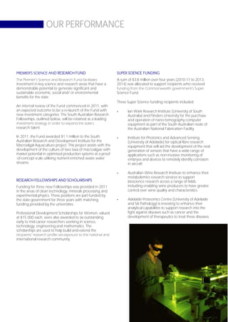 OUR PERFORMANCE




PREMIER’S SCIENCE AND RESEARCH FUND                             SUPER SCIENCE FUNDING
The Premier’s Science and Research Fund facilitates             A sum of $3.8 million over four years (2010-11 to 2013-
investment in key science and research areas that have a        2014) was allocated to support recipients who received
demonstrable potential to generate significant and              funding from the Commonwealth government’s Super
sustainable economic, social and/ or environmental              Science Fund.
benefits for the state.
                                                                These Super Science funding recipients included:
An internal review of the Fund commenced in 2011, with
an expected outcome to be a re-launch of the Fund with          -     Ian Wark Research Institute (University of South
new investment categories. The South Australian Research              Australia) and Flinders University for the purchase
Fellowships, outlined below, will be retained as a leading            and operation of nano-tomography computer
investment strategy in order to expand the state’s                    equipment as part of the South Australian node of
research talent.                                                      the Australian National Fabrication Facility

In 2011, the Fund awarded $1.1 million to the South             -     Institute for Photonics and Advanced Sensing
Australian Research and Development Institute for the                 (University of Adelaide) for optical fibre research
Macroalgal Aquaculture project. This project assists with the         equipment that will aid the development of the next
development of the culture of two taxa of macroalgae with             generation of sensors that have a wide range of
market potential in optimised production systems at a proof           applications such as non-invasive monitoring of
-of-concept scale utilising nutrient-enriched waste water             embryos and devices to remotely identify corrosion
streams.                                                              in aircraft

                                                                -     Australian Wine Research Institute to enhance their
                                                                      metabolomics research services to support
RESEARCH FELLOWSHIPS AND SCHOLARSHIPS                                 bioscience research across a range of fields,
Funding for three new Fellowships was provided in 2011                including enabling wine producers to have greater
in the areas of clean technology, minerals processing and             control over wine quality and characteristics
experimental physics. These positions are part-funded by
the state government for three years with matching              -     Adelaide Proteomics Centre (University of Adelaide
funding provided by the universities.                                 and SA Pathology) is investing to enhance their
                                                                      analytical capabilities to support research into the
Professional Development Scholarships for Women, valued               fight against diseases such as cancer and the
at $15 000 each, were also awarded to six outstanding                 development of therapeutics to treat these diseases.
early to mid-career researchers working in science,
technology, engineering and mathematics. The
scholarships are used to help build and extend the
recipients’ research profile via exposure to the national and
international research community.




                                                                                                                   Page 65
 