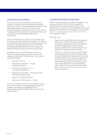 SCIENCE EXCELLENCE AWARDS                                       CO-OPERATIVE RESEARCH CENTRES (CRCs)
Since 2005, the South Australian Science Excellence             DFEEST currently provides $1.2 million annually to 12 Co-
Awards (the Awards) have recognised and rewarded                operative Research Centres (CRCs) to support the
excellence in science and acknowledged commitment and           involvement of state government agencies in these
skill in raising public awareness of science. Award             national centres. In 2011, the Commonwealth government
categories had been modestly amended over the years to          provided $148 million for six CRC applicants, two of which
recognise the teaching of science and school, tertiary and      DFEEST is supporting through the state government’s
community levels, and highlight collaboration                   CRC Assistance Program.
with industry.
                                                                These CRCs are:
After an internal review in early 2011, the Awards were
                                                                  -    Automotive Australia 2020 CRC (previously Auto
renewed to not only maintain the prestige of the Awards,
                                                                       CRC), which received $26 million to position
but to bring far greater attention to emerging scientists and
                                                                       Australia as a leading international manufacturer
researchers, particularly PhDs and early career STEM
                                                                       and technology provider for low-emission
professionals in local employment; and to support the
                                                                       transport solutions. The South Australian node is
quality of STEM teaching at school and tertiary levels.
                                                                       based at the University of South Australia.
In November 2011, Awards were presented to 10                     -    CRC for Low Carbon Living received $28 million
researchers and educators, with joint winners in the                   and will provide government and industry with
category of Early Career STEM Educator. Other Award                    social, technological and policy tools to overcome
categories included:                                                   identified market barriers preventing adoption of
                                                                       cost-effective low carbon products and services,
   -   Scientist of the Year                                           while maintaining industry competitiveness and
   -   PhD Research Excellence – Health                                improving quality of life. The South Australian
       and Medical Sciences                                            node, based at the University of South Australia,
                                                                       will link with the state government’s Integrated
   -   PhD Research Excellence – Life                                  Design Commission.
       or Environmental Sciences
   -   PhD Research Excellence – Physical Sciences/
       Mathematics/Engineering
   -   Early Career STEM Professional
   -   Early Career STEM Educator – Tertiary.

In 2011, an evaluation of the renewed Awards deemed
them to be a success. Knowledge gained through the
feedback and experience highlighted further
improvements could to be made with the timing of the
Awards in 2012.




Page 66
 