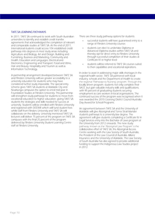 TAFE SA LEARNING PATHWAYS
In 2011, TAFE SA continued to work with South Australian         There are three study pathway options for students:
universities to identify and establish credit transfer              -   successful students will have guaranteed entry to a
agreements that acknowledged the completion of relevant                 range of Flinders University courses
and comparable studies at TAFE SA. At the end of 2011,
international students could access 104 established credit          -   students can elect to undertake Diploma or
pathways into degrees in most study areas including                     Advanced Diploma studies within TAFE SA and
Agriculture and Biology, Art and Design, Building and                   thereby opt for direct entry to Flinders University
Furnishing, Business and Marketing, Community and                       through successful completion of their studies at
Health, Education and Languages, Electrical and                         Certificate IV or higher level
Electronics, Engineering and Transport, Food and Wine,              -   students will be referred to TAFE SA courses suited
Hair and Beauty, Hospitality and Tourism as well as                     to their capabilities and vocational aspirations.
Information Technology.
                                                                 In order to assist in addressing major skills shortages in the
A partnership arrangement developed between TAFE SA              regional health sector, TAFE SA partnered with local
and Flinders University will see greater accessibility to a      industry, schools and the Department of Health to create
university education for students who may have                   the regional ‘Pathways to Nursing’ program. Through this
considered further study impossible. The special entry           locally driven program, students not only complete their
scheme gives TAFE SA students at Adelaide City and               SACE, but gain valuable industry skills and qualifications,
Noarlunga campuses the option to enrol mid-year in               with 95 percent of graduating students securing
Foundation Studies at Flinders University. This partnership      employment as care workers in local organisations. The
will strengthen study pathways for students to move from         continued success of the program was recognised when it
vocational education to higher education, giving TAFE SA         was awarded the 2010 Coorong District Council Australia
students the strategies and skills needed for success at         Day Award for School Programs.
university. Students will be enrolled with Flinders University
and registered with DEEWR which will fund student fees           An agreement between TAFE SA and the University of
whilst staff from Flinders University and TAFE SA will           Adelaide will give Aboriginal and Torres Strait Islander
collaborate on the delivery. University mentored TAFE SA         students pathways to a university law degree. The
lecturers will deliver 75 percent of the program on TAFE SA      agreement will give students completing a Certificate IV in
campuses with the final 25 percent of the program                Legal Services entry into the Bachelor of Laws program at
delivered by Flinders University Student Learning Centre         the University from 2012 onwards. The new study
staff at Flinders University.                                    pathway, known as the ‘Aboriginal Law Program’ is the
                                                                 collaborative effort of TAFE SA, the Aboriginal Access
                                                                 Centre working with the Law Society of South Australia,
                                                                 the President of the Law Council of Australia, Allianz
                                                                 Insurance and the University of Adelaide. The Law Society
                                                                 of South Australia has also agreed to provide additional
                                                                 funding to support the Indigenous Law Studies project
                                                                 in 2012.




Page 70
 