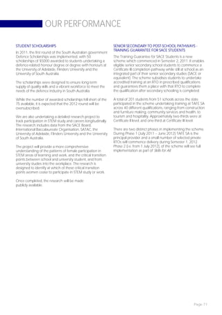 OUR PERFORMANCE

STUDENT SCHOLARSHIPS                                             SENIOR SECONDARY TO POST-SCHOOL PATHWAYS -
                                                                 TRAINING GUARANTEE FOR SACE STUDENTS
In 2011, the first round of the South Australian government
Defence Scholarships was implemented, with 50                    The Training Guarantee for SACE Students is a new
scholarships of $5000 awarded to students undertaking a          scheme which commenced in Semester 2, 2011. It enables
defence-related honour degree or degree with honours at          eligible senior secondary school students to commence a
the University of Adelaide, Flinders University and the          Certificate III completion pathway while still at school as an
University of South Australia.                                   integrated part of their senior secondary studies (SACE or
                                                                 equivalent). The scheme subsidises students to undertake
The scholarships were designed to ensure long-term               accredited training at an RTO in prescribed qualifications
supply of quality skills and a vibrant workforce to meet the     and guarantees them a place with that RTO to complete
needs of the defence industry in South Australia.                the qualification after secondary schooling is completed.

While the number of awarded scholarships fell short of the       A total of 201 students from 51 schools across the state
75 available, it is expected that the 2012 round will be         participated in the scheme undertaking training at TAFE SA
oversubscribed.                                                  across 40 different qualifications, ranging from construction
                                                                 and furniture making, community services and health, to
We are also undertaking a detailed research project to           tourism and hospitality. Approximately two-thirds were at
track participation in STEM study and careers longitudinally.    Certificate II level, and one-third at Certificate III level.
The research includes data from the SACE Board,
International Baccalaureate Organisation, SATAC, the             There are two distinct phases in implementing the scheme.
University of Adelaide, Flinders University and the University   During Phase 1 (July 2011 – June 2012) TAFE SA is the
of South Australia.                                              principal provider and a small number of selected private
                                                                 RTOs will commence delivery during Semester 1, 2012.
The project will provide a more comprehensive                    Phase 2 (i.e. from 1 July 2012), of the scheme will see full
understanding of the patterns of female participation in         implementation as part of Skills for All.
STEM areas of learning and work, and the critical transition
points between school and university student, and from
university studies into the workplace. The research is
designed to identify at which of these critical transition
points women cease to participate in STEM study or work.

Once completed, the research will be made
publicly available.




                                                                                                                        Page 71
 