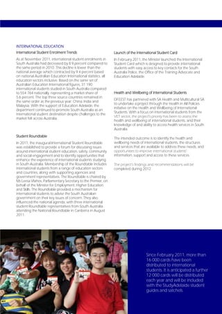 INTERNATIONAL EDUCATION
International Student Enrolment Trends                           Launch of the International Student Card
As at November 2011, international student enrolments in         In February 2011, the Minister launched the International
South Australia had decreased by 8.9 percent compared to         Student Card which is designed to provide international
the same period in 2010. This decline is lower than the          students with easy access to key contacts for the South
national average which contracted by 9.4 percent based           Australia Police, the Office of the Training Advocate and
on national Australian Education International statistics, all   Education Adelaide.
education sectors inclusive. Based on the same set of
Australian Education International figures, 31 190
international students studied in South Australia compared
to 554 764 nationally, representing a market share of            Health and Wellbeing of International Students
5.6 percent. The top three source countries remained in
                                                                 DFEEST has partnered with SA Health and Multicultural SA
the same order as the previous year: China, India and
                                                                 to undertake a project through the Health in All Policies
Malaysia. With the support of Education Adelaide, the
                                                                 initiative on the Health and Wellbeing of International
department continued to promote South Australia as an
                                                                 Students. With a focus on international students from the
international student destination despite challenges to the
                                                                 VET sector, the project’s priority has been to assess the
market felt across Australia.
                                                                 health and wellbeing of international students, and their
                                                                 knowledge of and ability to access health services in South
                                                                 Australia.
Student Roundtable
                                                                 The intended outcome is to identify the health and
In 2011, the inaugural International Student Roundtable          wellbeing needs of international students, the structures
was established to provide a forum for discussing issues         and services that are available to address these needs, and
around international student education, safety, community        opportunities to improve international students’
and social engagement and to identify opportunities that         information, support and access to these services.
enhance the experience of international students studying
in South Australia. Membership of the Roundtable includes        The project’s findings and recommendations will be
international students from a range of education sectors         completed during 2012.
and countries, along with supporting agencies and
government representatives. The Roundtable is chaired by
Ms Leesa Vlahos, Parliamentary Secretary to the Premier, on
behalf of the Minister for Employment, Higher Education
and Skills. The Roundtable provided a mechanism for
international students to advise the South Australian
government on their key issues of concern. They also
influenced the national agenda, with three international
student Roundtable representatives from South Australia
attending the National Roundtable in Canberra in August
2011.




                                                                                      Since February 2011, more than
                                                                                      16 000 cards have been
                                                                                      distributed to international
                                                                                      students. It is anticipated a further
                                                                                      12 000 cards will be distributed
                                                                                      each year and will be included
                                                                                      with the StudyAdelaide student
                                                                                      guides and satchels.

Page 72
 