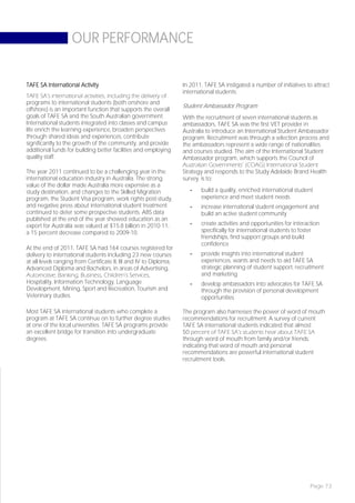 OUR PERFORMANCE


TAFE SA International Activity                                      In 2011, TAFE SA instigated a number of initiatives to attract
                                                                    international students:
TAFE SA’s international activities, including the delivery of
programs to international students (both onshore and
                                                                    Student Ambassador Program
offshore) is an important function that supports the overall
goals of TAFE SA and the South Australian government.               With the recruitment of seven international students as
International students integrated into classes and campus           ambassadors, TAFE SA was the first VET provider in
life enrich the learning experience, broaden perspectives           Australia to introduce an International Student Ambassador
through shared ideas and experiences, contribute                    program. Recruitment was through a selection process and
significantly to the growth of the community, and provide           the ambassadors represent a wide range of nationalities
additional funds for building better facilities and employing       and courses studied. The aim of the International Student
quality staff.                                                      Ambassador program, which supports the Council of
                                                                    Australian Governments’ (COAG) International Student
The year 2011 continued to be a challenging year in the             Strategy and responds to the Study Adelaide Brand Health
international education industry in Australia. The strong           survey, is to:
value of the dollar made Australia more expensive as a
study destination, and changes to the Skilled Migration                -   build a quality, enriched international student
program, the Student Visa program, work rights post-study,                 experience and meet student needs
and negative press about international student treatment               -   increase international student engagement and
continued to deter some prospective students. ABS data                     build an active student community
published at the end of the year showed education as an
export for Australia was valued at $15.8 billion in 2010-11,           -   create activities and opportunities for interaction
a 15 percent decrease compared to 2009-10.                                 specifically for international students to foster
                                                                           friendships, find support groups and build
                                                                           confidence
At the end of 2011, TAFE SA had 164 courses registered for
delivery to international students including 23 new courses            -   provide insights into international student
at all levels ranging from Certificate II, III and IV to Diploma,          experiences, wants and needs to aid TAFE SA
Advanced Diploma and Bachelors, in areas of Advertising,                   strategic planning of student support, recruitment
Automotive, Banking, Business, Children’s Services,                        and marketing
Hospitality, Information Technology, Language                          -   develop ambassadors into advocates for TAFE SA
Development, Mining, Sport and Recreation, Tourism and                     through the provision of personal development
Veterinary studies.                                                        opportunities.

Most TAFE SA international students who complete a                  The program also harnesses the power of word of mouth
program at TAFE SA continue on to further degree studies            recommendations for recruitment. A survey of current
at one of the local universities. TAFE SA programs provide          TAFE SA international students indicated that almost
an excellent bridge for transition into undergraduate               50 percent of TAFE SA’s students hear about TAFE SA
degrees.                                                            through word of mouth from family and/or friends,
                                                                    indicating that word of mouth and personal
                                                                    recommendations are powerful international student
                                                                    recruitment tools.




                                                                                                                         Page 73
 