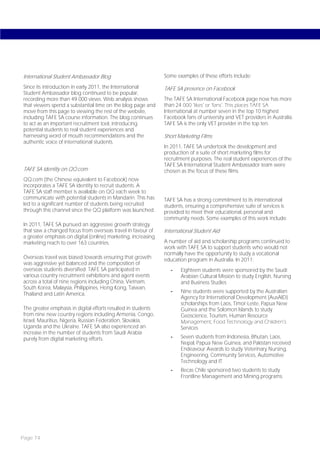 International Student Ambassador Blog                          Some examples of these efforts include:

Since its introduction in early 2011, the International        TAFE SA presence on Facebook
Student Ambassador blog continued to be popular,
recording more than 49 000 views. Web analysis shows           The TAFE SA International Facebook page now has more
that viewers spend a substantial time on the blog page and     than 24 000 ‘likes’ or ‘fans’. This places TAFE SA
move from this page to viewing the rest of the website,        International at number seven in the top 10 highest
including TAFE SA course information. The blog continues       Facebook fans of university and VET providers in Australia.
to act as an important recruitment tool, introducing           TAFE SA is the only VET provider in the top ten.
potential students to real student experiences and
harnessing word of mouth recommendations and the               Short Marketing Films
authentic voice of international students.
                                                               In 2011, TAFE SA undertook the development and
                                                               production of a suite of short marketing films for
                                                               recruitment purposes. The real student experiences of the
                                                               TAFE SA International Student Ambassador team were
TAFE SA identity on QQ.com                                     chosen as the focus of these films.
QQ.com (the Chinese equivalent to Facebook) now
incorporates a TAFE SA identity to recruit students. A
TAFE SA staff member is available on QQ each week to
communicate with potential students in Mandarin. This has      TAFE SA has a strong commitment to its international
led to a significant number of students being recruited        students, ensuring a comprehensive suite of services is
through this channel since the QQ platform was launched.       provided to meet their educational, personal and
                                                               community needs. Some examples of this work include:
In 2011, TAFE SA pursued an aggressive growth strategy
that saw a changed focus from overseas travel in favour of     International Student Aid
a greater emphasis on digital (online) marketing, increasing
marketing reach to over 163 countries.                         A number of aid and scholarship programs continued to
                                                               work with TAFE SA to support students who would not
                                                               normally have the opportunity to study a vocational
Overseas travel was biased towards ensuring that growth        education program in Australia. In 2011:
was aggressive yet balanced and the composition of
overseas students diversified. TAFE SA participated in            -   Eighteen students were sponsored by the Saudi
various country recruitment exhibitions and agent events              Arabian Cultural Mission to study English, Nursing
across a total of nine regions including China, Vietnam,              and Business Studies
South Korea, Malaysia, Philippines, Hong Kong, Taiwan,
Thailand and Latin America.                                       -   Nine students were supported by the Australian
                                                                      Agency for International Development (AusAID)
                                                                      scholarships from Laos, Timor-Leste, Papua New
The greater emphasis in digital efforts resulted in students          Guinea and the Solomon Islands to study
from nine new country regions including Armenia, Congo,               Geoscience, Tourism, Human Resource
Israel, Mauritius, Nigeria, Russian Federation, Slovakia,             Management, Food Technology and Children’s
Uganda and the Ukraine. TAFE SA also experienced an                   Services
increase in the number of students from Saudi Arabia
purely from digital marketing efforts.                            -   Seven students from Indonesia, Bhutan, Laos,
                                                                      Nepal, Papua New Guinea, and Pakistan received
                                                                      Endeavour Awards to study Veterinary Nursing,
                                                                      Engineering, Community Services, Automotive
                                                                      Technology and IT
                                                                  -   Becas Chile sponsored two students to study
                                                                      Frontline Management and Mining programs.




Page 74
 