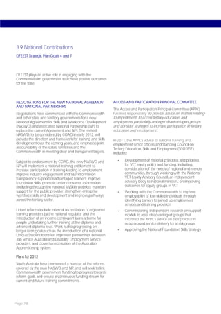 3.9 National Contributions
DFEEST Strategic Plan Goals 4 and 7




DFEEST plays an active role in engaging with the
Commonwealth government to achieve positive outcomes
for the state.




NEGOTIATIONS FOR THE NEW NATIONAL AGREEMENT                   ACCESS AND PARTICIPATION PRINCIPAL COMMITTEE
AND NATIONAL PARTNERSHIPS
                                                              The Access and Participation Principal Committee (APPC)
Negotiations have commenced with the Commonwealth             has lead responsibility ‘to provide advice on matters relating
and other state and territory governments for a new           to impediments to access tertiary education and
National Agreement for Skills and Workforce Development       employment particularly amongst disadvantaged groups
(NASWD) and associated National Partnership (NP) to           and consider strategies to increase participation in tertiary
replace the current Agreement and NPs. The revised            education and employment’.
NASWD, to be considered by COAG in early 2012, will
provide the direction and framework for training and skills   In 2011, the APPC’s advice to national training and
development over the coming years, and emphasise joint        employment senior officers and Standing Council on
accountability of the states, territories and the             Tertiary Education, Skills and Employment (SCOTESE)
Commonwealth in meeting clear and transparent targets.        included:

Subject to endorsement by COAG, the new NASWD and                -    Development of national principles and priorities
NP will implement a national training entitlement to                  for VET equity policy and funding, including
increase participation in training leading to employment;             consideration of the needs of regional and remote
improve industry engagement and VET information                       communities, through working with the National
transparency; support disadvantaged learners; improve                 VET Equity Advisory Council, an independent
foundation skills; promote better consumer information                advisory body to national ministers, on improving
(including through the national MySkills website); maintain           outcomes for equity groups in VET
support for the public provider; strengthen enterprise           -    Working with the Commonwealth to improve
workforce skills and development and improve pathways                 employability of low-skilled individuals through
across the tertiary sector.                                           identifying barriers to joined up employment
                                                                      services and training provision
Linked reforms include external accreditation of registered      -    Commissioning independent research on support
training providers by the national regulator and the                  models to assist disadvantaged groups that
introduction of an income-contingent loans scheme for                 informed the APPC’s advice on best practice in
people undertaking further training at the diploma and                wrap-around service delivery for at-risk groups
advanced diploma level. Work is also progressing on
longer-term goals such as the introduction of a national         -    Approving the National Foundation Skills Strategy.
Unique Student Identifier, improved partnerships between
Job Service Australia and Disability Employment Service
providers, and closer harmonisation of the Australian
Apprenticeship system.

Plans for 2012
South Australia has commenced a number of the reforms
covered by the new NASWD and NP, and will seek to link
Commonwealth government funding to progress towards
reform goals and ensure a continuous funding stream for
current and future training commitments.




Page 78
 