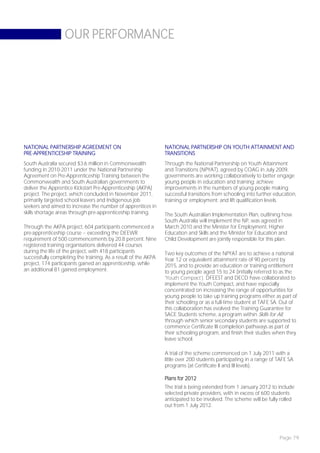 OUR PERFORMANCE




NATIONAL PARTNERSHIP AGREEMENT ON                               NATIONAL PARTNERSHIP ON YOUTH ATTAINMENT AND
PRE-APPRENTICESHIP TRAINING                                     TRANSITIONS
South Australia secured $3.6 million in Commonwealth            Through the National Partnership on Youth Attainment
funding in 2010-2011 under the National Partnership             and Transitions (NPYAT), agreed by COAG in July 2009,
Agreement on Pre-Apprenticeship Training between the            governments are working collaboratively to better engage
Commonwealth and South Australian governments to                young people in education and training; achieve
deliver the Apprentice Kickstart Pre-Apprenticeship (AKPA)      improvements in the numbers of young people making
project. The project, which concluded in November 2011,         successful transitions from schooling into further education,
primarily targeted school leavers and Indigenous job            training or employment; and lift qualification levels.
seekers and aimed to increase the number of apprentices in
skills shortage areas through pre-apprenticeship training.      The South Australian Implementation Plan, outlining how
                                                                South Australia will implement the NP, was agreed in
Through the AKPA project, 604 participants commenced a          March 2010 and the Minister for Employment, Higher
pre-apprenticeship course – exceeding the DEEWR                 Education and Skills and the Minister for Education and
requirement of 500 commencements by 20.8 percent. Nine          Child Development are jointly responsible for this plan.
registered training organisations delivered 44 courses
during the life of the project, with 418 participants           Two key outcomes of the NPYAT are to achieve a national
successfully completing the training. As a result of the AKPA   Year 12 or equivalent attainment rate of 90 percent by
project, 174 participants gained an apprenticeship, while       2015, and to provide an education or training entitlement
an additional 81 gained employment.                             to young people aged 15 to 24 (initially referred to as the
                                                                ‘Youth Compact’). DFEEST and DECD have collaborated to
                                                                implement the Youth Compact, and have especially
                                                                concentrated on increasing the range of opportunities for
                                                                young people to take up training programs either as part of
                                                                their schooling or as a full-time student at TAFE SA. Out of
                                                                this collaboration has evolved the Training Guarantee for
                                                                SACE Students scheme, a program within Skills for All,
                                                                through which senior secondary students are supported to
                                                                commence Certificate III completion pathways as part of
                                                                their schooling program, and finish their studies when they
                                                                leave school.

                                                                A trial of the scheme commenced on 1 July 2011 with a
                                                                little over 200 students participating in a range of TAFE SA
                                                                programs (at Certificate II and III levels).

                                                                Plans for 2012
                                                                The trial is being extended from 1 January 2012 to include
                                                                selected private providers, with in excess of 600 students
                                                                anticipated to be involved. The scheme will be fully rolled
                                                                out from 1 July 2012.




                                                                                                                     Page 79
 