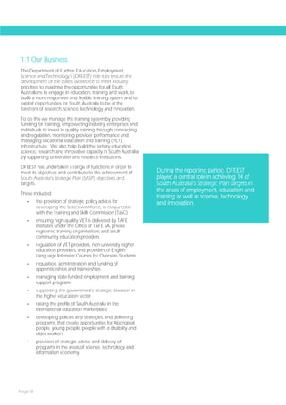 1.1 Our Business
The Department of Further Education, Employment,
Science and Technology’s (DFEEST) role is to ensure the
development of the state’s workforce to meet industry
priorities, to maximise the opportunities for all South
Australians to engage in education, training and work, to
build a more responsive and flexible training system and to
exploit opportunities for South Australia to be at the
forefront of research, science, technology and innovation.

To do this we manage the training system by providing
funding for training, empowering industry, enterprises and
individuals to invest in quality training through contracting
and regulation, monitoring provider performance and
managing vocational education and training (VET)
infrastructure. We also help build the tertiary education,
science, research and innovative capacity in South Australia
by supporting universities and research institutions.

DFEEST has undertaken a range of functions in order to
meet its objectives and contribute to the achievement of        During the reporting period, DFEEST
South Australia’s Strategic Plan (SASP) objectives and          played a central role in achieving 14 of
targets.                                                        South Australia’s Strategic Plan targets in
                                                                the areas of employment, education and
These included:
                                                                training as well as science, technology
   -     the provision of strategic policy advice for           and innovation.
         developing the State’s workforce, in conjunction
         with the Training and Skills Commission (TaSC)
   -     ensuring high-quality VET is delivered by TAFE
         institutes under the Office of TAFE SA, private
         registered training organisations and adult
         community education providers
   -     regulation of VET providers, non-university higher
         education providers, and providers of English
         Language Intensive Courses for Overseas Students
   -     regulation, administration and funding of
         apprenticeships and traineeships
   -     managing state-funded employment and training
         support programs
   -     supporting the government’s strategic direction in
         the higher education sector
   -     raising the profile of South Australia in the
         international education marketplace
   -     developing policies and strategies, and delivering
         programs, that create opportunities for Aboriginal
         people, young people, people with a disability and
         older workers
   -     provision of strategic advice and delivery of
         programs in the areas of science, technology and
         information economy.




Page 8
 