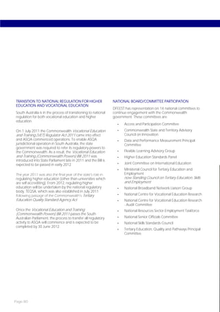 TRANSITION TO NATIONAL REGULATION FOR HIGHER                     NATIONAL BOARD/COMMITTEE PARTICIPATION
EDUCATION AND VOCATIONAL EDUCATION
                                                                 DFEEST has representation on 14 national committees to
South Australia is in the process of transitioning to national   continue engagement with the Commonwealth
regulation for both vocational education and higher              government. These committees are:
education.
                                                                   -    Access and Participation Committee
On 1 July 2011 the Commonwealth Vocational Education               -    Commonwealth State and Territory Advisory
and Training (VET) Regulator Act 2011 came into effect                  Council on Innovation
and ASQA commenced operations. To enable ASQA                      -    Data and Performance Measurement Principal
jurisdictional operation in South Australia, the state                  Committee
government was required to refer its regulatory powers to
the Commonwealth. As a result, the Vocational Education            -    Flexible Learning Advisory Group
and Training (Commonwealth Powers) Bill 2011 was                   -    Higher Education Standards Panel
introduced into State Parliament late in 2011 and the Bill is
expected to be passed in early 2012.                               -    Joint Committee on International Education
                                                                   -    Ministerial Council for Tertiary Education and
The year 2011 was also the final year of the state’s role in            Employment
regulating higher education (other than universities which              now Standing Council on Tertiary Education, Skills
are self-accrediting). From 2012, regulating higher                     and Employment
education will be undertaken by the national regulatory            -    National Broadband Network Liaison Group
body, TEQSA, which was also established in July 2011
following passage of the Commonwealth’s Tertiary                   -    National Centre for Vocational Education Research
Education Quality Standard Agency Act.                             -    National Centre for Vocational Education Research
                                                                        - Audit Committee
Once the Vocational Education and Training                         -    National Resources Sector Employment Taskforce
(Commonwealth Powers) Bill 2011 passes the South
Australian Parliament, the process to transfer all regulatory      -    National Senior Officials Committee
activity to ASQA will commence and is expected to be               -    National Skills Standards Council
completed by 30 June 2012.
                                                                   -    Tertiary Education, Quality and Pathways Principal
                                                                        Committee.




Page 80
 