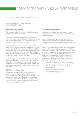 CORPORATE GOVERNANCE AND REPORTING

4.3 Board, Committees and Authorities


BOARDS, COMMITTEES AND AUTHORITIES
ADMINISTERED BY DFEEST


Training and Skills Commission                                 Office of the Training Advocate
The Training and Skills Development Act 2008 establishes       The Office of the Training Advocate provides a public
the TaSC and outlines its functions.                           contact point to respond to questions or complaints about
                                                               the training system.
The current commission, appointed on 1 September 2010,
has nine members and two deputy members appointed by           In this context the training system comprises higher
the Governor. It is chaired by Mr Adrian Smith, who has        education, VET, apprenticeships and traineeships, adult
been a commission member since 2003.                           community education and education services for overseas
                                                               students.
The commission is the peak advisory body to the state
government on skills and workforce development priorities,     The office is an independent statutory authority established
and is responsible for the preparation and annual update       under the Training and Skills Development Act 2008 and
of a Five-Year Plan for Skills and Workforce Development in    operates in accordance with a Charter of Functions. These
South Australia. The plan is the principal instrument by       functions are designed to enhance consumer protection
which the commission provides its advice to the Minister for   by improving access and effective participation in
Employment, Higher Education and Skills.                       employment and skill formation opportunities, and to
                                                               contribute to strategies which raise the quality and
In developing its advice to the Minister the commission is     responsiveness of the training system in South Australia.
required, under the Act, to consult with a wide range of       The functions are established to:
stakeholders, including groups representing industry,             -   promote employment, education and training
employees, education and training providers, industry skills
boards and training advisory bodies, government and the           -   provide independent complaint handling
community.                                                        -   provide advocacy

Digital Economy Strategy Group                                    -   provide information and advice
                                                                  -   monitor the training system.
The Digital Economy Strategy Group oversees the
government’s role in the activities resulting from the
Genevieve Bell report, the Digital Economy Strategy Group
(DESG) was created. The group provides strategic input
and direction to the Minister for Science and Information
Economy on ways to position the state to take maximum
advantage of the digital economy




                                                                                                                    Page 85
 
