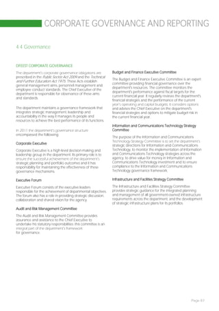 CORPORATE GOVERNANCE AND REPORTING

4.4 Governance


DFEEST CORPORATE GOVERNANCE
The department’s corporate governance obligations are            Budget and Finance Executive Committee
prescribed in the Public Sector Act 2009 and the Technical
                                                                 The Budget and Finance Executive Committee is an expert
and Further Education Act 1975. These Acts establish
                                                                 committee providing financial governance over the
general management aims, personnel management and
                                                                 department's resources. The committee monitors the
employee conduct standards. The Chief Executive of the
                                                                 department's performance against fiscal targets for the
department is responsible for observance of these aims
                                                                 current financial year. It regularly reviews the department's
and standards.
                                                                 financial strategies and the performance of the current
                                                                 year’s operating and capital budgets. It considers options
The department maintains a governance framework that             and advises the Chief Executive on the department's
integrates strategic management, leadership and                  financial strategies and options to mitigate budget risk in
accountability in the way it manages its people and              the current financial year.
resources to achieve the best performance of its functions.
                                                                 Information and Communications Technology Strategy
In 2011 the department’s governance structure                    Committee
encompassed the following:
                                                                 The purpose of the Information and Communications
                                                                 Technology Strategy Committee is to set the department’s
Corporate Executive
                                                                 strategic directions for Information and Communications
Corporate Executive is a high-level decision-making and          Technology, to monitor the implementation of Information
leadership group in the department. Its primary role is to       and Communications Technology strategies across the
ensure the successful achievement of the department’s            agency, to drive value for money in Information and
strategic planning and portfolio outcomes and it has             Communications Technology investment and to ensure
responsibility for maintaining the effectiveness of these        compliance to the Information and Communications
governance mechanisms.                                           Technology governance framework.

Executive Forum                                                  Infrastructure and Facilities Strategy Committee

Executive Forum consists of the executive leaders                The Infrastructure and Facilities Strategy Committee
responsible for the achievement of departmental objectives.      provides strategic guidance for the integrated planning
The forum also has a role in providing strategic discussion,     and management of all government-owned infrastructure
collaboration and shared vision for the agency.                  requirements across the department, and the development
                                                                 of strategic infrastructure plans for its portfolios.
Audit and Risk Management Committee
The Audit and Risk Management Committee provides
assurance and assistance to the Chief Executive to
undertake his statutory responsibilities; this committee is an
integral part of the department’s framework
for governance.




                                                                                                                       Page 87
 