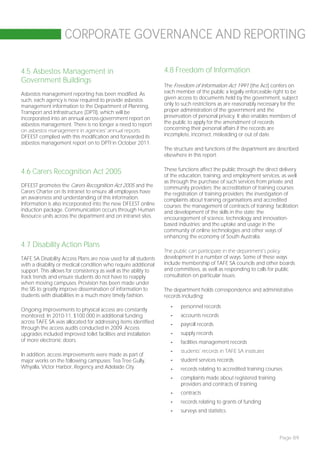 CORPORATE GOVERNANCE AND REPORTING

4.5 Asbestos Management in                                       4.8 Freedom of Information
Government Buildings
                                                                 The Freedom of Information Act 1991 (the Act) confers on
Asbestos management reporting has been modified. As              each member of the public a legally enforceable right to be
such, each agency is now required to provide asbestos            given access to documents held by the government, subject
management information to the Department of Planning,            only to such restrictions as are reasonably necessary for the
Transport and Infrastructure (DPTI), which will be               proper administration of the government and the
incorporated into an annual across-government report on          preservation of personal privacy. It also enables members of
asbestos management. There is no longer a need to report         the public to apply for the amendment of records
on asbestos management in agencies’ annual reports.              concerning their personal affairs if the records are
DFEEST complied with this modification and forwarded its         incomplete, incorrect, misleading or out of date.
asbestos management report on to DPTI in October 2011.
                                                                 The structure and functions of the department are described
                                                                 elsewhere in this report.

                                                                 These functions affect the public through the direct delivery
4.6 Carers Recognition Act 2005                                  of the education, training, and employment services, as well
                                                                 as through the purchase of such services from private and
DFEEST promotes the Carers Recognition Act 2005 and the          community providers; the accreditation of training courses;
Carers Charter on its intranet to ensure all employees have      the registration of training providers; the investigation of
an awareness and understanding of this information.              complaints about training organisations and accredited
Information is also incorporated into the new DFEEST online      courses; the management of contracts of training; facilitation
induction package. Communication occurs through Human            and development of the skills in the state; the
Resource units across the department and on intranet sites.      encouragement of science, technology and innovation-
                                                                 based industries; and the uptake and usage in the
                                                                 community of online technologies and other ways of
                                                                 enhancing the economy of South Australia.
4.7 Disability Action Plans
                                                                 The public can participate in the department’s policy
TAFE SA Disability Access Plans are now used for all students    development in a number of ways. Some of these ways
with a disability or medical condition who require additional    include membership of TAFE SA councils and other boards
support. This allows for consistency as well as the ability to   and committees, as well as responding to calls for public
track trends and ensure students do not have to reapply          consultation on particular issues.
when moving campuses. Provision has been made under
the SIS to greatly improve dissemination of information to       The department holds correspondence and administrative
students with disabilities in a much more timely fashion.        records including:
                                                                    -   personnel records
Ongoing improvements to physical access are constantly
monitored. In 2010-11, $100 000 in additional funding               -   accounts records
across TAFE SA was allocated for addressing items identified        -   payroll records
through the access audits conducted in 2009. Access
upgrades included improved toilet facilities and installation       -   supply records
of more electronic doors.                                           -   facilities management records
                                                                    -   students’ records in TAFE SA institutes
In addition, access improvements were made as part of
major works on the following campuses: Tea Tree Gully,              -   student services records
Whyalla, Victor Harbor, Regency and Adelaide City.                  -   records relating to accredited training courses
                                                                    -   complaints made about registered training
                                                                        providers and contracts of training
                                                                    -   contracts
                                                                    -   records relating to grants of funding
                                                                    -   surveys and statistics.




                                                                                                                      Page 89
 