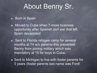 About Benny Sr.
Born in Spain

Moved to Cuba when 7-more business
opportunity after Spanish civil war that left
Spain devastated

Sent to Florida refugee camp for several
months at 14 w/o parents-this prevented
Benny from joining military which was
mandatory at 15 for boys in Cuba.

Sent to Michigan to live with foster parents for
5 years (foster parents last name was Ford!
 