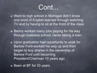 Cont...
Went to high school in Michigan didn’t know
one word of English-learned through watching
TV and by having to sit at the front of the class

Benny worked many jobs paying for his way
through business school, never taking a loan.

Upon graduation had opportunity to work for
Bartow Ford-worked his way up and then
began to buy shares in the ownership of
Bartow Ford until becoming
President/Chairman 10 years ago

Been at BF for 33 years
 